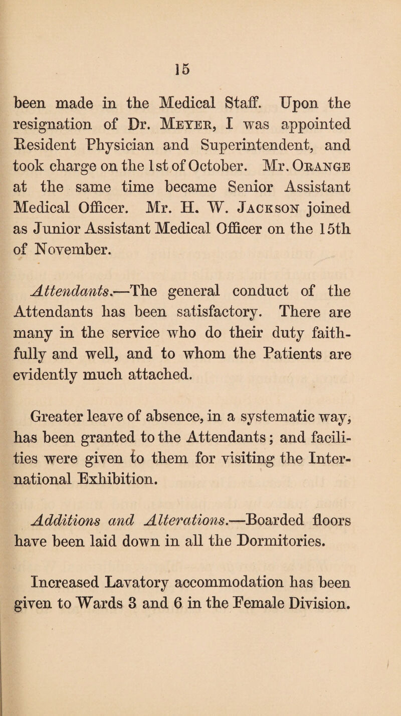 been made in the Medical Staff. Upon the resignation of Dr. Meyer, I was appointed Resident Physician and Superintendent, and took charge on the 1 st of October. Mr. Orange at the same time became Senior Assistant Medical Officer. Mr. H. W. Jackson joined as Junior Assistant Medical Officer on the 15th of November. Attendants.—The general conduct of the Attendants has been satisfactory. There are many in the service who do their duty faith¬ fully and well, and to whom the Patients are evidently much attached. Greater leave of absence, in a systematic way, has been granted to the Attendants; and facili¬ ties were given to them for visiting the Inter¬ national Exhibition. Additions and Alterations.■—Boarded floors have been laid down in all the Dormitories. Increased Lavatory accommodation has been given to Wards 3 and 6 in the Eemale Division.