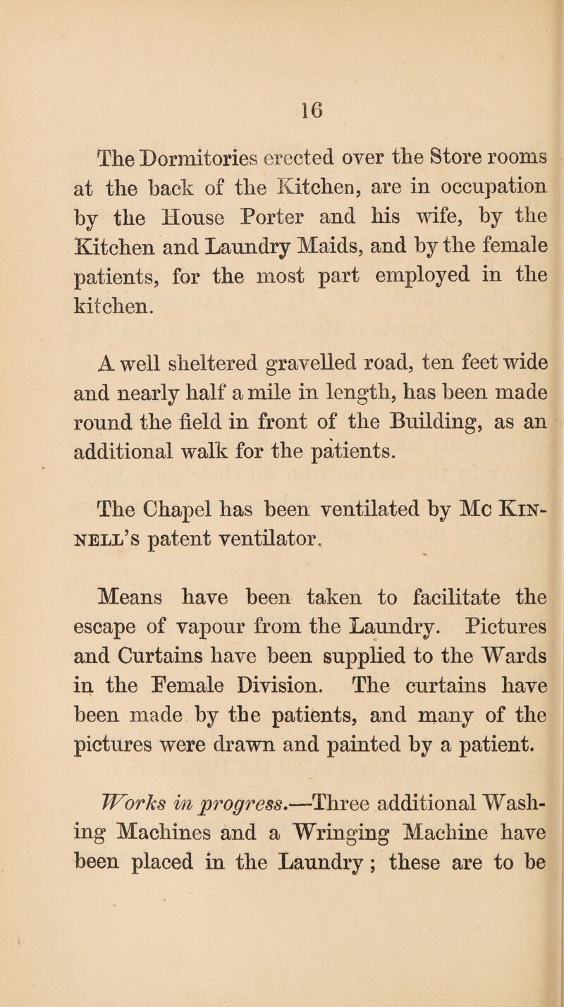 The Dormitories erected over the Store rooms at the back of the Kitchen, are in occupation by the House Porter and his wife, by the Kitchen and Laundry Maids, and by the female patients, for the most part employed in the kitchen. A well sheltered gravelled road, ten feet wide and nearly half a mile in length, has been made round the field in front of the Building, as an additional walk for the patients. The Chapel has been ventilated by Me Kin- nell’s patent ventilator. Means have been taken to facilitate the escape of vapour from the Laundry. Pictures and Curtains have been supplied to the Wards in the Pemale Division. The curtains have been made by the patients, and many of the pictures were drawn and painted by a patient. Works in progress.—Three additional Wash¬ ing Machines and a Wringing Machine have been placed in the Laundry; these are to be