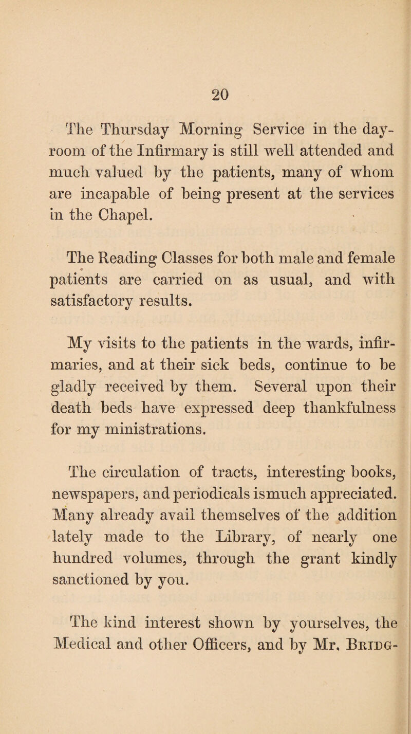 The Thursday Morning Service in the day- room of the Infirmary is still well attended and much valued by the patients, many of whom are incapable of being present at the services in the Chapel. The Reading Classes for both male and female patients are carried on as usual, and with satisfactory results. My visits to the patients in the wards, infir¬ maries, and at their sick beds, continue to be gladly received by them. Several upon their death beds have expressed deep thankfulness for my ministrations. The circulation of tracts, interesting books, newspapers, and periodicals ismuch appreciated. Many already avail themselves of the addition lately made to the Library, of nearly one hundred volumes, through the grant kindly sanctioned by you. The kind interest shown by yourselves, the Medical and other Officers, and by Mr. Bridg-