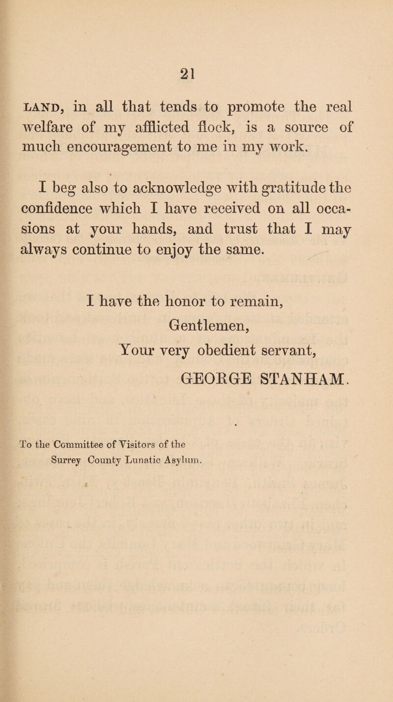 land, in all that tends to promote the real welfare of my afflicted flock, is a source of much encouragement to me in my work. I beg also to acknowledge with gratitude the confidence which I have received on all occa¬ sions at your hands, and trust that I may always continue to enjoy the same. I have the honor to remain, Gentlemen, Your very obedient servant, GEOEGE STANHAM. 4 To the Committee of Visitors of the Surrey County Lunatic Asylum.