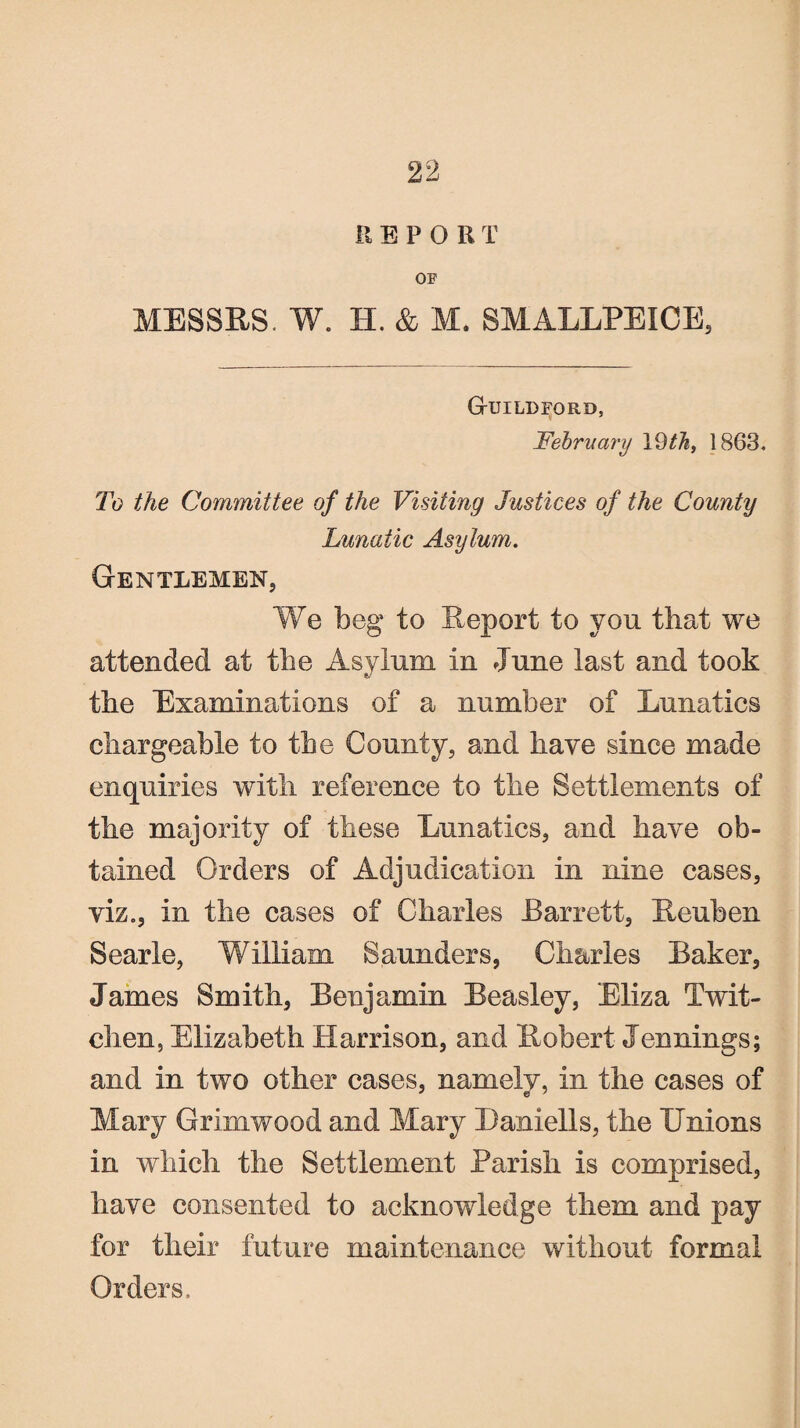 II B P O R T OF MESSES. W. H. & M. SMALLPEICE, G-uildford, February 19 th, 1863. To the Committee of the Visiting Justices of the County Lunatic Asylum. Gentlemen, We beg to Report to you that we attended at the Asylum in June last and took the Examinations of a number of Lunatics chargeable to the County, and have since made enquiries with reference to the Settlements of the majority of these Lunatics, and have ob¬ tained Orders of Adjudication in nine cases, viz., in the cases of Charles Barrett, Reuben Searle, William Saunders, Charles Baker, James Smith, Benjamin Beasley, Eliza Twit- chen, Elizabeth Harrison, and Robert Jennings; and in two other cases, namely, in the cases of Mary Grimwood and Mary Baniells, the Unions in which the Settlement Parish is comprised, have consented to acknowledge them and pay for their future maintenance without formal Orders.