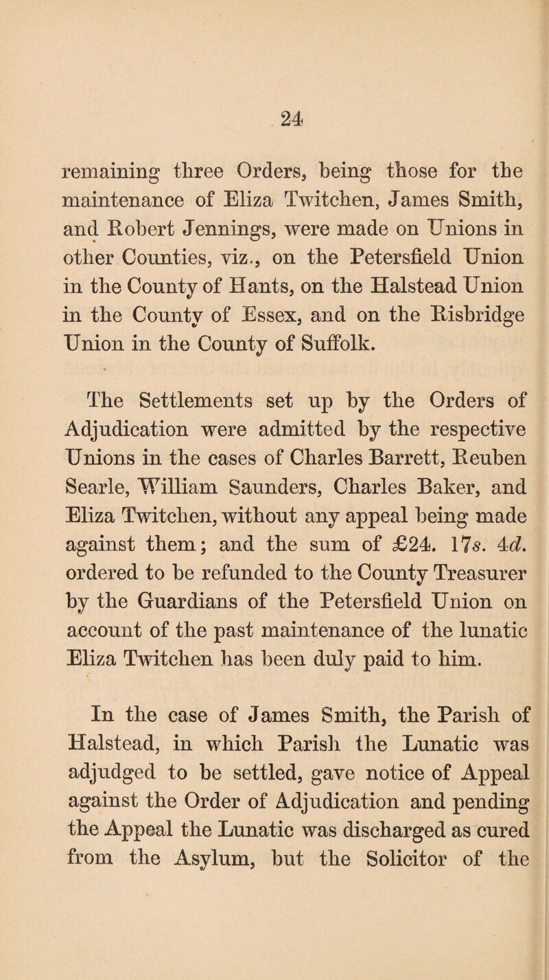 remaining three Orders, being those for the maintenance of Eliza Twitchen, James Smith, and Robert Jennings, were made on Unions in other Counties, viz,, on the Petersfield Union in the County of Hants, on the Halstead Union in the County of Essex, and on the Risbridge Union in the County of Suffolk. % The Settlements set up by the Orders of Adjudication were admitted by the respective Unions in the cases of Charles Barrett, Reuben Searle, William Saunders, Charles Baker, and Eliza Twitchen, without any appeal being made against them; and the sum of £24. 17s. 4d. ordered to be refunded to the County Treasurer by the Guardians of the Petersfield Union on account of the past maintenance of the lunatic Eliza Twitchen has been duly paid to him. In the case of James Smith, the Parish of Halstead, in which Parish the Lunatic was adjudged to be settled, gave notice of Appeal against the Order of Adjudication and pending the Appeal the Lunatic was discharged as cured from the Asylum, but the Solicitor of the