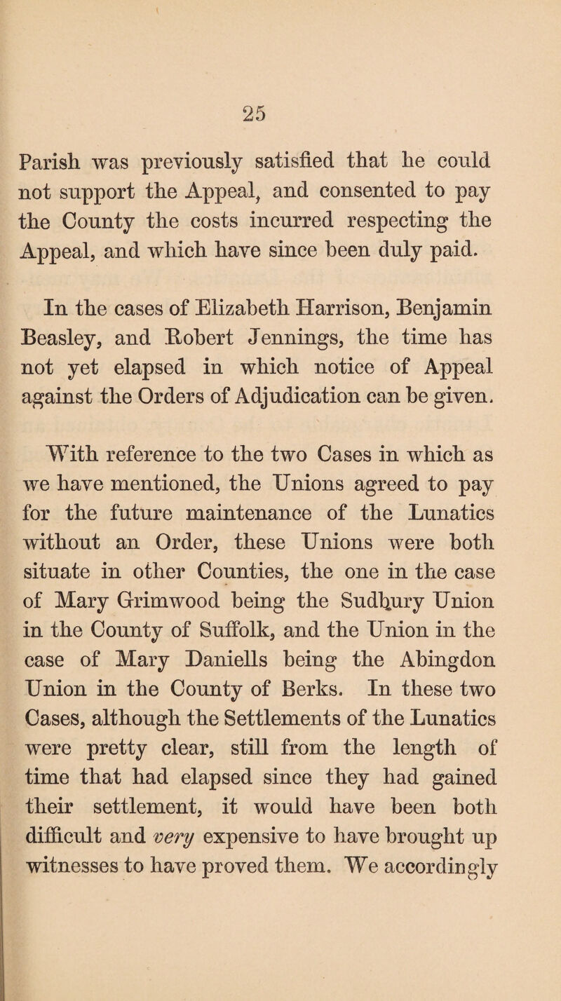 Parish was previously satisfied that he could not support the Appeal, and consented to pay the County the costs incurred respecting the Appeal, and which have since been duly paid. In the cases of Elizabeth Harrison, Benjamin Beasley, and Bobert Jennings, the time has not yet elapsed in which notice of Appeal against the Orders of Adjudication can be given. With reference to the two Cases in which as we have mentioned, the Unions agreed to pay for the future maintenance of the Lunatics without an Order, these Unions were both situate in other Counties, the one in the case of Mary Grimwood being the Sudfiury Union in the County of Suffolk, and the Union in the case of Mary Daniells being the Abingdon Union in the County of Berks. In these two Cases, although the Settlements of the Lunatics were pretty clear, still from the length of time that had elapsed since they had gained their settlement, it would have been both difficult and very expensive to have brought up witnesses to have proved them. We accordingly