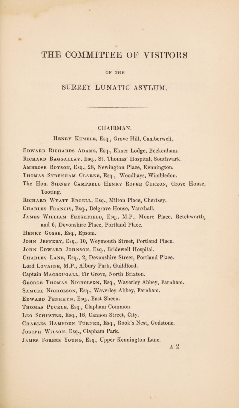 THE COMMITTEE OE VISITORS OF THE SURREY LUNATIC ASYLUM. CHAIRMAN. Henry Kemble, Esq., Grove Hill, Camberwell. Edward Richards Adams, Esq., Elmer Lodge, Beckenham. Richard Baggallay, Esq., St. Thomas' Hospital, Southwark. Ambrose Boyson, Esq., 28, Newington Place, Kennington. Thomas Sydenham Clarke, Esq., Woodhays, Wimbledon. The Hon. Sidney Campbell Henry Roper Curzon, Grove House, Tooting. Richard Wyatt Edgell, Esq., Milton Place, Chertsey. Charles Francis, Esq., Belgrave House, Vauxhall. James William Freshfield, Esq., M.P., Moore Place, Betchworth, and 6, Devonshire Place, Portland Place. Henry Gosse, Esq., Epsom. John Jeffery, Esq., 10, Weymouth Street, Portland Place. John Edward Johnson, Esq., Bridewell Hospital. Charles Lane, Esq., 2, Devonshire Street, Portland Place. Lord Lovaine, M.P., Albury Park, Guildford. Captain Macdougall, Fir Grove, North Brixton. George Thomas Nicholson, Esq., Waverley Abbey, Farnham. Samuel Nicholson, Esq., Waverley Abbey, Farnham. Edward Penrhyn, Esq., East Sheen. Thomas Puckle, Esq., Clapham Common. Leo Schuster, Esq., 18, Cannon Street, City. Charles Hampden Turner, Esq., Rook’s Nest, Godstone. Joseph Wilson, Esq., Clapham Park. James Forbes Young, Esq., Upper Kennington Lane. A 2