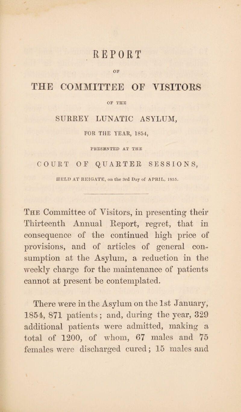 REPORT OP THE COMMITTEE OF VISITORS OP THE SURREY LUNATIC ASYLUM, FOR THE YEAR, 1854, PRESENTED AT THE COURT OF QUARTER SESSIONS, HELD AT RE I GATE, on the 3rd Day of APRIL, 1855, The Committee of Visitors, in presenting their Thirteenth Annual Report, regret, that in consequence of the continued high price of provisions, and of articles of general con¬ sumption at the Asylum, a reduction in the weekly charge for the maintenance of patients cannot at present be contemplated. There were in the Asylum on the 1st January, 1851, 871 patients; and, during the year, 329 additional patients were admitted, making a total of 1200, of whom, 67 males and 75 females were discharged cured; 15 males and