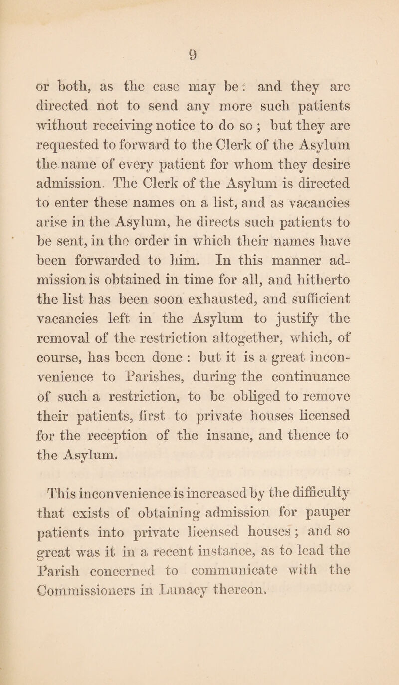 or both, as the case may be: and they are directed not to send any more such patients without receiving notice to do so ; but they are requested to forward to the Clerk of the Asylum the name of every patient for whom they desire admission. The Clerk of the Asylum is directed to enter these names on a list, and as vacancies arise in the Asylum, he directs such patients to be sent, in the order in which their names have been forwarded to him. In this manner ad¬ mission is obtained in time for all, and hitherto the list has been soon exhausted, and sufficient vacancies left in the Asylum to justify the removal of the restriction altogether, which, of course, has been done : but it is a great incon¬ venience to Parishes, during the continuance of such a restriction, to be obliged to remove their patients, first to private houses licensed for the reception of the insane, and thence to the Asylum. This inconvenience is increased by the difficulty that exists of obtaining admission for pauper patients into private licensed houses ; and so greed was it in a recent instance, as to lead the Parish concerned to communicate with the Commissioners in Lunacy thereon*