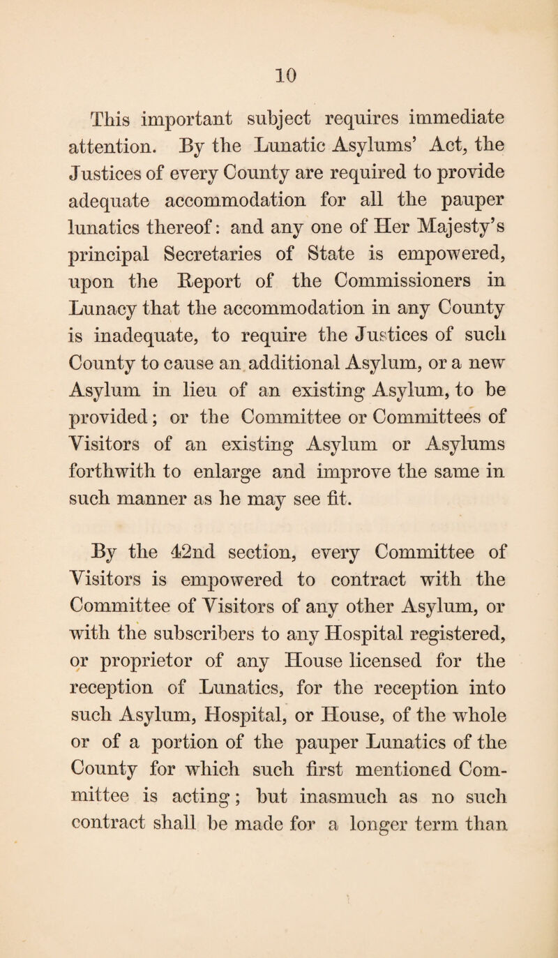 This important subject requires immediate attention. By the Lunatic Asylums’ Act, the Justices of every County are required to provide adequate accommodation for all the pauper lunatics thereof: and any one of Her Majesty’s principal Secretaries of State is empowered, upon the Report of the Commissioners in Lunacy that the accommodation in any County is inadequate, to require the Justices of such County to cause an additional Asylum, or a new Asylum in lieu of an existing Asylum, to be provided; or the Committee or Committees of Visitors of an existing Asylum or Asylums forthwith to enlarge and improve the same in such manner as he may see fit. By the J2nd section, every Committee of Visitors is empowered to contract with the Committee of Visitors of any other Asylum, or with the subscribers to any Hospital registered, or proprietor of any House licensed for the reception of Lunatics, for the reception into such Asylum, Hospital, or House, of the wdiole or of a portion of the pauper Lunatics of the County for which such first mentioned Com¬ mittee is acting; but inasmuch as no such contract shall be made for a longer term than