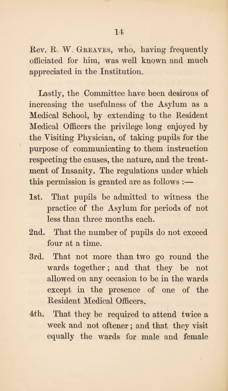 Rev. R W. Greaves, who, having frequently officiated for him, was well known and much appreciated in the Institution. Lastly, the Committee have been desirous of increasing the usefulness of the Asylum as a Medical School, by extending to the Resident Medical Officers the privilege long enjoyed by the Yisiting Physician, of taking pupils for the purpose of communicating to them instruction respecting the causes, the nature, and the treat¬ ment of Insanity. The regulations under which this permission is granted are as follows — 1st. That pupils be admitted to witness the practice of the Asylum for periods of not less than three months each. 2nd. That the number of pupils do not exceed four at a time. 3rd. That not more than two go round the wards together; and that they be not allowed on any occasion to be in the wards except in the presence of one of the Resident Medical Officers. 4th. That they be required to attend twice a week and not oftener: and that they visit equally the wards for male and female