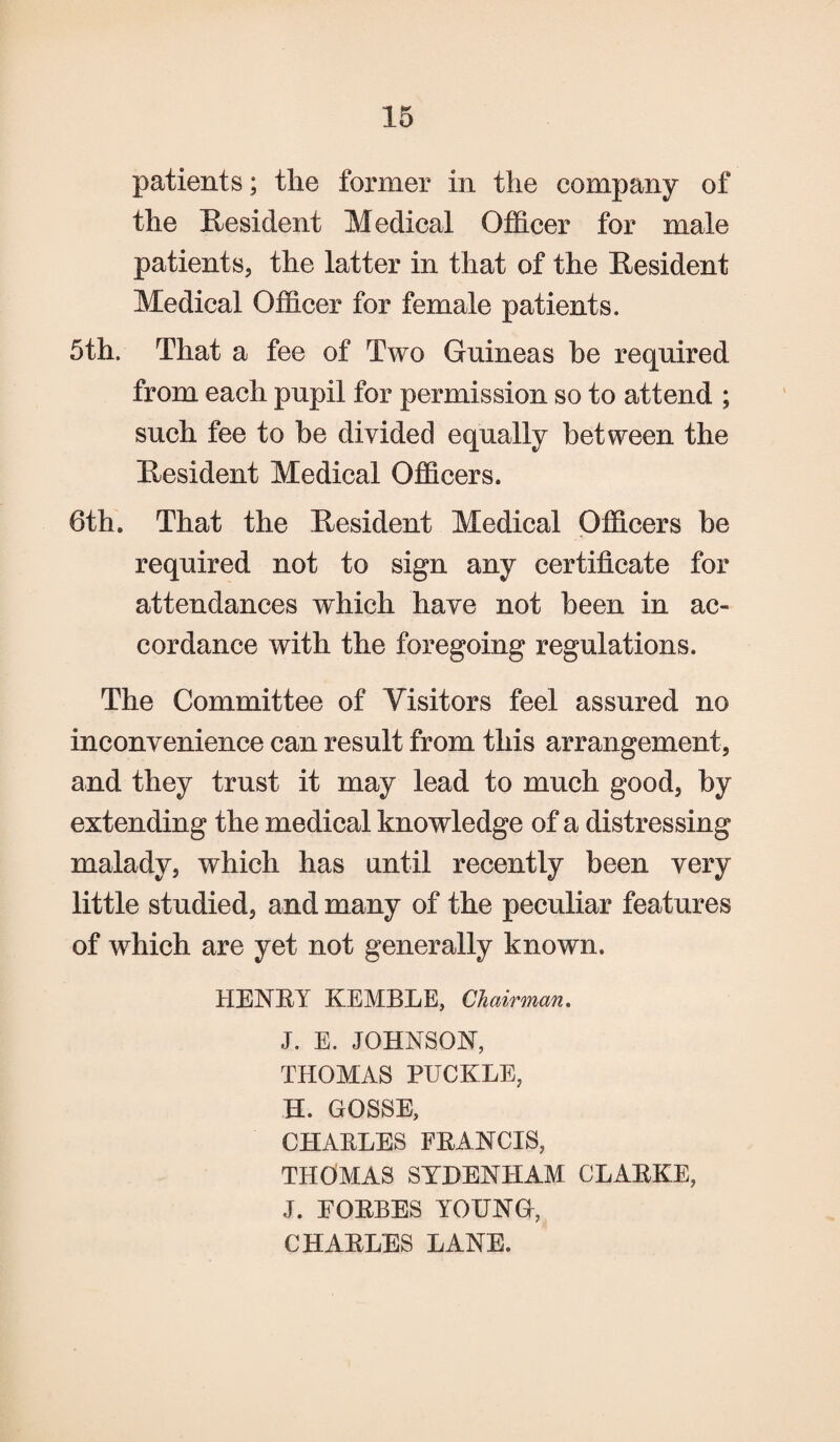 patients; tlie former in the company of the Resident Medical Officer for male patients, the latter in that of the Resident Medical Officer for female patients. 5th. That a fee of Two Guineas he required from each pupil for permission so to attend ; such fee to be divided equally between the Resident Medical Officers. 6th. That the Resident Medical Officers be required not to sign any certificate for attendances which have not been in ac¬ cordance with the foregoing regulations. The Committee of Visitors feel assured no inconvenience can result from this arrangement, and they trust it may lead to much good, by extending the medical knowledge of a distressing malady, which has until recently been very little studied, and many of the peculiar features of which are yet not generally known. HENRY KEMBLE, Chairman. J. E. JOHNSON, THOMAS PUCKLE, H. GOSSE, CHARLES FRANCIS, THOMAS SYDENHAM CLARKE, J. FORBES YOUNG, CHARLES LANE.