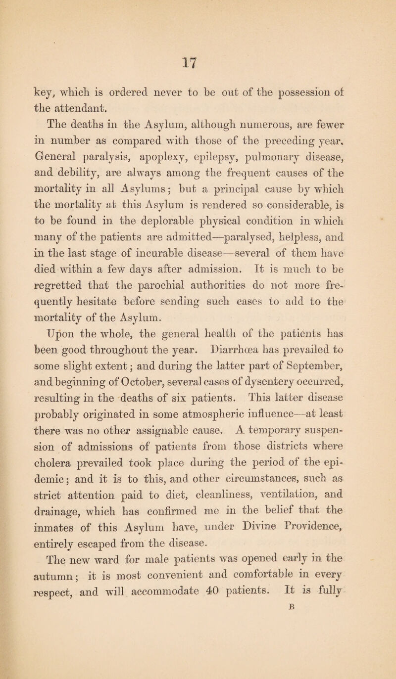 key, which is ordered never to he out of the possession ot the attendant. The deaths in the Asylum, although numerous, are fewer in number as compared with those of the preceding year. General paralysis, apoplexy, epilepsy, pulmonary disease, and debility, are always among the frequent causes of the mortality in all Asylums; but a principal cause by which the mortality at this Asylum is rendered so considerable, is to be found in the deplorable physical condition in which many of the patients are admitted—paralysed, helpless, and in the last stage of incurable disease—several of them have died within a few days after admission. It is much to be regretted that the parochial authorities do not more fre¬ quently hesitate before sending such cases to add to the mortality of the Asylum. Upon the whole, the general health of the patients has been good throughout the year. Diarrhoea has prevailed to some slight extent; and during the latter part of September, and beginning of October, several cases of dysentery occurred, resulting in the deaths of six patients. This latter disease probably originated in some atmospheric influence—at least there was no other assignable cause. A temporary suspen¬ sion of admissions of patients from those districts where cholera prevailed took place during the period of the epi¬ demic ; and it is to this, and other circumstances, such as strict attention paid to diet, cleanliness, ventilation, and drainage, which has confirmed me in the belief that the inmates of this Asylum have, under Divine Providence, entirely escaped from the disease. The new ward for male patients was opened early in the autumn; it is most convenient and comfortable in every respect, and wifi accommodate 40 patients. It is fully B