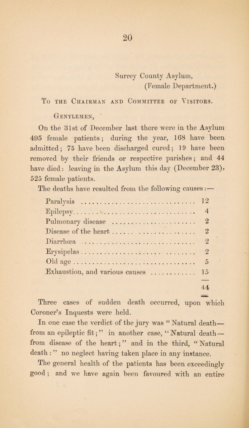 Surrey County Asylum, (Female Department.) To the Chairman and Committee of Visitors. Gentlemen, On the 31 st of December last there were in the Asylum 495 female patients; during the year, 168 have been admitted; 75 have been discharged cured; 19 have been removed by their friends or respective parishes; and 44 have died: leaving in the Asylum this day (December 23)? 525 female patients. The deaths have resulted from the following causes Paralysis . 12 Epilepsy. 4 Pulmonary disease .. 2 Disease of the heart. 2 Diarrhoea .. 2 Erysipelas. 2 Old age. 5 Exhaustion, and various causes . 15 44 Three cases of sudden death occurred, upon which Coroner’s Inquests were held. In one case the verdict of the jury was “ Natural death— from an epileptic fit;” in another case, “Natural death — from disease of the heart; ” and in the third, “ Natural death : ” no neglect having taken place in any instance. The general health of the patients has been exceedingly good ; and we hove again been favoured with an entire