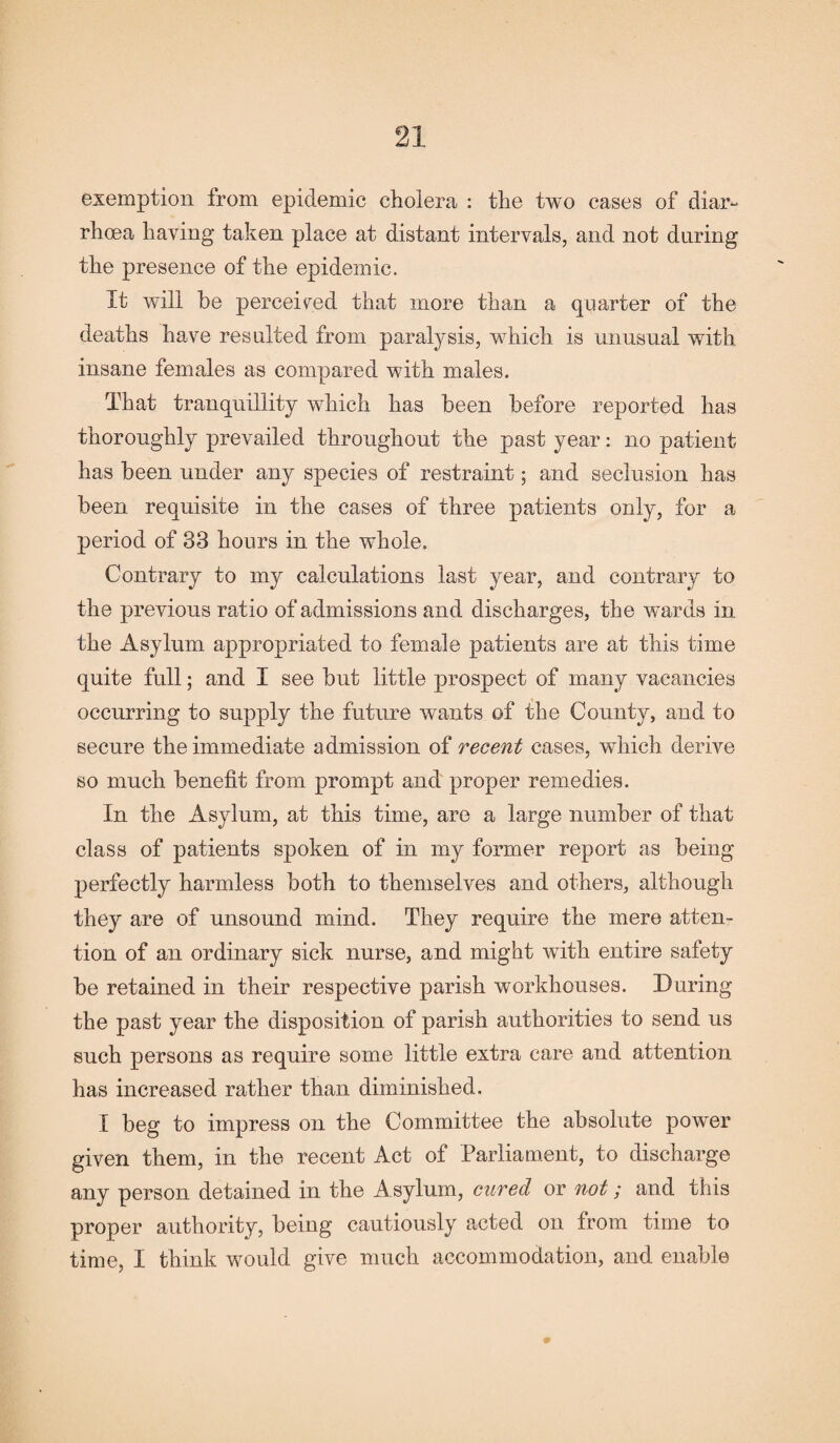 exemption from epidemic cholera : the two cases of diar¬ rhoea having taken place at distant intervals, and not during the presence of the epidemic. It will be perceived that more than a quarter of the deaths have resulted from paralysis, which is unusual with insane females as compared with males. That tranquillity which has been before reported has thoroughly prevailed throughout the past year: no patient has been under any species of restraint; and seclusion has been requisite in the cases of three patients only, for a period of 33 hours in the whole. Contrary to my calculations last year, and contrary to the previous ratio of admissions and discharges, the wards in the Asylum appropriated to female patients are at this time quite full; and I see but little prospect of many vacancies occurring to supply the future wants of the County, and to secure the immediate admission of recent cases, which derive so much benefit from prompt and proper remedies. In the Asylum, at this time, are a large number of that class of patients spoken of in my former report as being perfectly harmless both to themselves and others, although they are of unsound mind. They require the mere atten¬ tion of an ordinary sick nurse, and might with entire safety be retained in their respective parish workhouses. During the past year the disposition of parish authorities to send us such persons as require some little extra care and attention has increased rather than diminished. I beg to impress on the Committee the absolute power given them, in the recent Act of Parliament, to discharge any person detained in the A sylum, cured or not; and this proper authority, being cautiously acted on from time to time, I think would give much accommodation, and enable