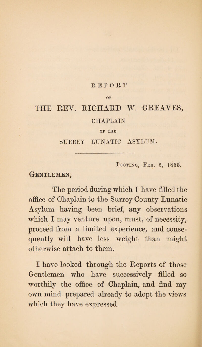 SEPOET OF THE REV. RICHARD W. GREAVES, CHAPLAIN OF THE SUPPLY LUNATIC ASYLUM. Tooting, Feb. 5, 1855. Gentlemen, The period during which I have filled the office of Chaplain to the Surrey County Lunatic Asylum having been brief, any observations which I may venture upon, must, of necessity, proceed from a limited experience, and conse¬ quently will have less weight than might otherwise attach to them. I have looked through the Reports of those Gentlemen who have successively filled so worthily the office of Chaplain, and find my own mind prepared already to adopt the views which they have expressed.