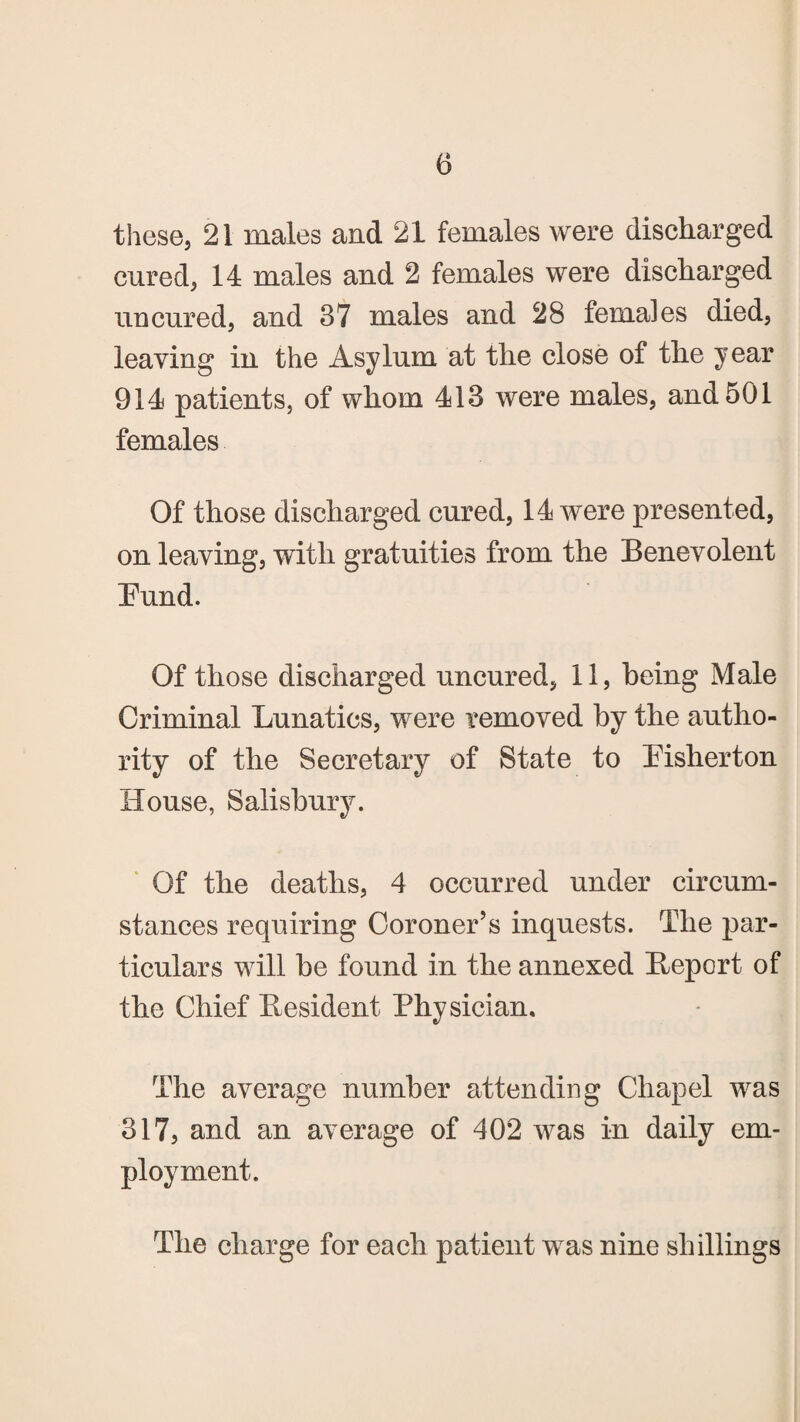 these, 21 males and 21 females were discharged cured, 14 males and 2 females were discharged uncured, and 37 males and 28 females died, leaving in the Asylum at the close of the year 914 patients, of whom 413 were males, and 501 females Of those discharged cured, 14 were presented, on leaving, with gratuities from the Benevolent Bund. Of those discharged uncured, 11, being Male Criminal Lunatics, were removed by the autho¬ rity of the Secretary of State to Bisherton House, Salisbury. Of the deaths, 4 occurred under circum¬ stances requiring Coroner’s inquests. The par¬ ticulars will he found in the annexed Bepcrt of the Chief Resident Physician. The average number attending Chapel was 317, and an average of 402 was in daily em¬ ployment. The charge for each patient was nine shillings