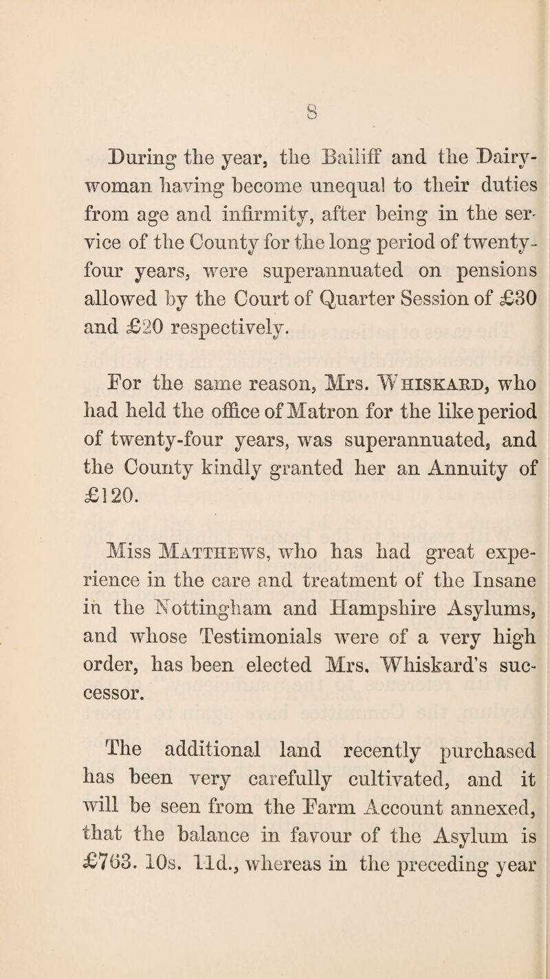 During the year, the Bailiff and the Dairy- woman having become unequal to their duties from age and infirmity, after being in the ser' vice of the County for the long period of twenty- four years, were superannuated on pensions allowed by the Court of Quarter Session of £30 and £20 respectively. Eor the same reason, Mrs. Whiskakd, who had held the office of Matron for the like period of twenty-four years, was superannuated, and the County kindly granted her an Annuity of £120. Miss Matthews, who has had great expe¬ rience in the care and treatment of the Insane in the Nottingham and Hampshire Asylums, and whose Testimonials were of a very high order, has been elected Mrs. Whiskard’s suc¬ cessor. The additional land recently purchased has been very carefully cultivated, and it will be seen from the Harm Account annexed, that the balance in favour of the Asylum is £763. 10s. lid., whereas in the preceding year