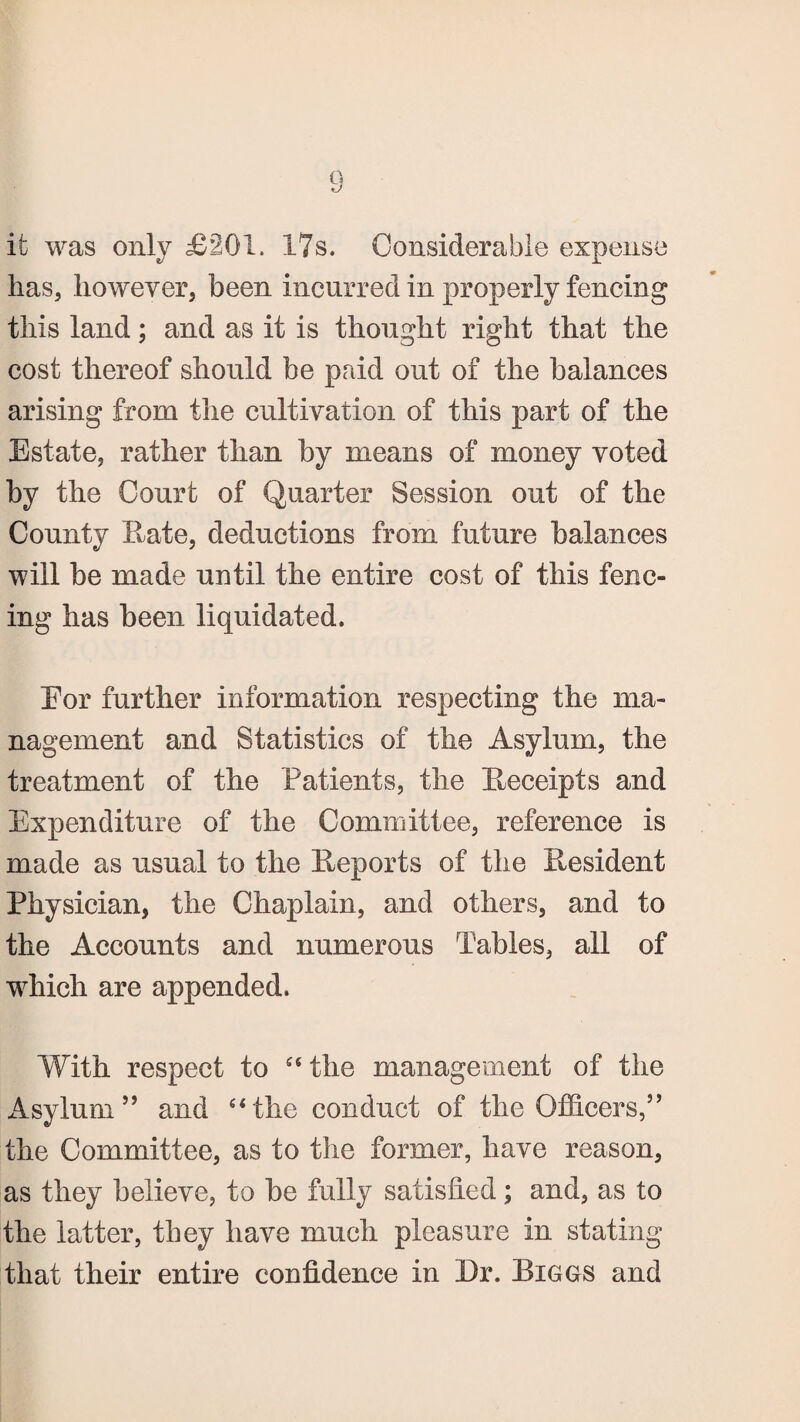 it was only £201. 17s. Considerable expense has, however, been incurred in properly fencing this land; and as it is thought right that the cost thereof should be paid out of the balances arising from the cultivation of this part of the Estate, rather than by means of money voted by the Court of Quarter Session out of the County Hate, deductions from future balances will be made until the entire cost of this fenc¬ ing has been liquidated. Eor further information respecting the ma¬ nagement and Statistics of the Asylum, the treatment of the Patients, the Receipts and Expenditure of the Committee, reference is made as usual to the Reports of the President Physician, the Chaplain, and others, and to the Accounts and numerous Tables, all of which are appended. With respect to “the management of the Asylum5’ and “the conduct of the Officers,55 the Committee, as to the former, have reason, as they believe, to be fully satisfied; and, as to the latter, they have much pleasure in stating that their entire confidence in Dr. Biggs and