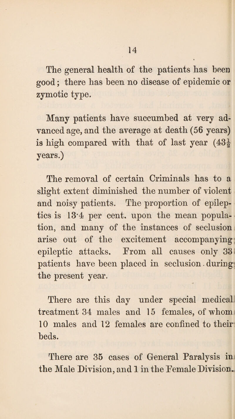 The general health of the patients has been good; there has been no disease of epidemic or zymotic type. Many patients have succumbed at very ad¬ vanced age, and the average at death (56 years) is high compared with that of last year (43^- years.) The removal of certain Criminals has to a slight extent diminished the number of violent and noisy patients. The proportion of epilep¬ tics is 13*4 per cent, upon the mean popula¬ tion, and many of the instances of seclusion arise out of the excitement accompanying epileptic attacks. From all causes only 33 patients have been placed in seclusion.during the present year. There are this day under special medical treatment 34 males and 15 females, of whom 10 males and 12 females are confined to their1 beds. There are 35 cases of General Paralysis in the Male Division, and 1 in the Female Division.,