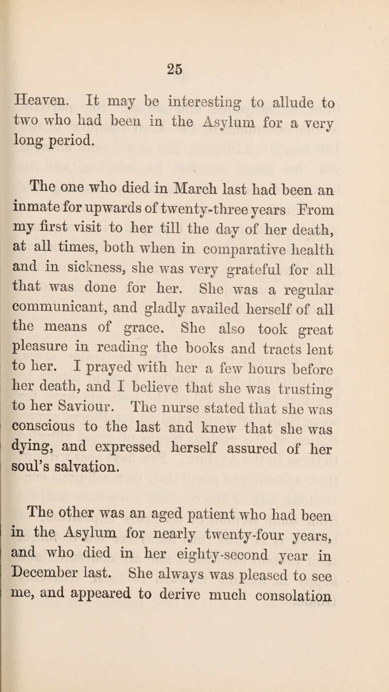 Heaven. It may be interesting to allude to two wbo bad been in the Asylum for a very long period. The one who died in March last had been an inmate for upwards of twenty-three years Prom my first visit to her till the day of her death, at all times, both when in comparative health and in sickness, she was very grateful for all that was done for her. She was a regular communicant, and gladly availed herself of all the means of grace. She also took great pleasure in reading the books and tracts lent to her. I prayed with her a few hours before her death, and I believe that she was trusting to her Saviour. The nurse stated that she was conscious to the last and knew that she was dying, and expressed herself assured of her soul’s salvation. The other was an aged patient who had been in the Asylum for nearly twenty-four years, and who died in her eighty-second year in December last. She always was pleased to see me, and appeared to derive much consolation