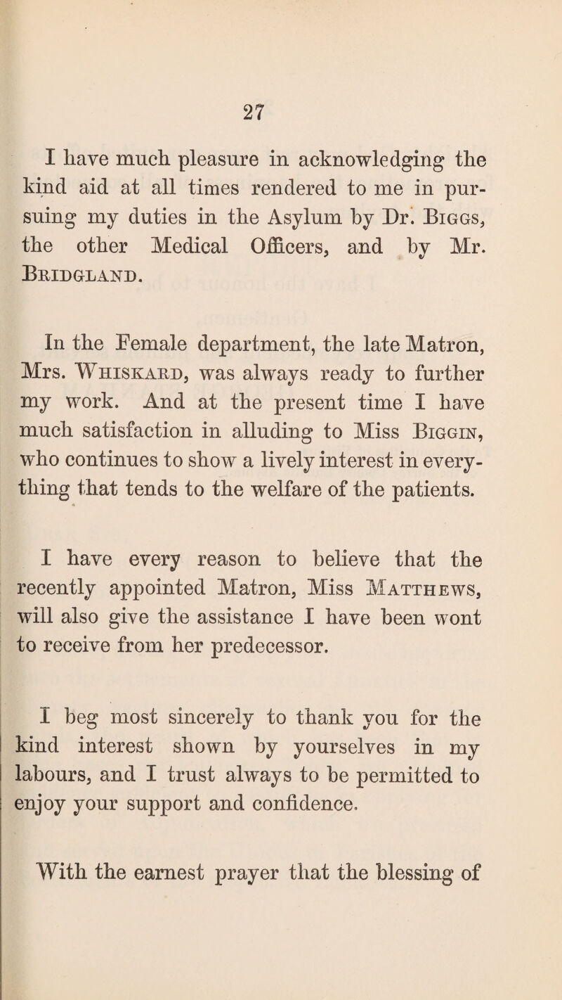 I have much, pleasure in acknowledging the kind aid at all times rendered to me in pur¬ suing my duties in the Asylum by Dr. Biggs, the other Medical Officers, and by Mr. Bridgland. In the Eemale department, the late Matron, Mrs. Whiskard, was always ready to further my work. And at the present time I have much satisfaction in alluding to Miss Biggin, who continues to show a lively interest in every¬ thing that tends to the welfare of the patients. I have every reason to believe that the recently appointed Matron, Miss Matthews, will also give the assistance I have been wont to receive from her predecessor. I beg most sincerely to thank you for the kind interest shown by yourselves in my labours, and I trust always to be permitted to enjoy your support and confidence. With the earnest prayer that the blessing of