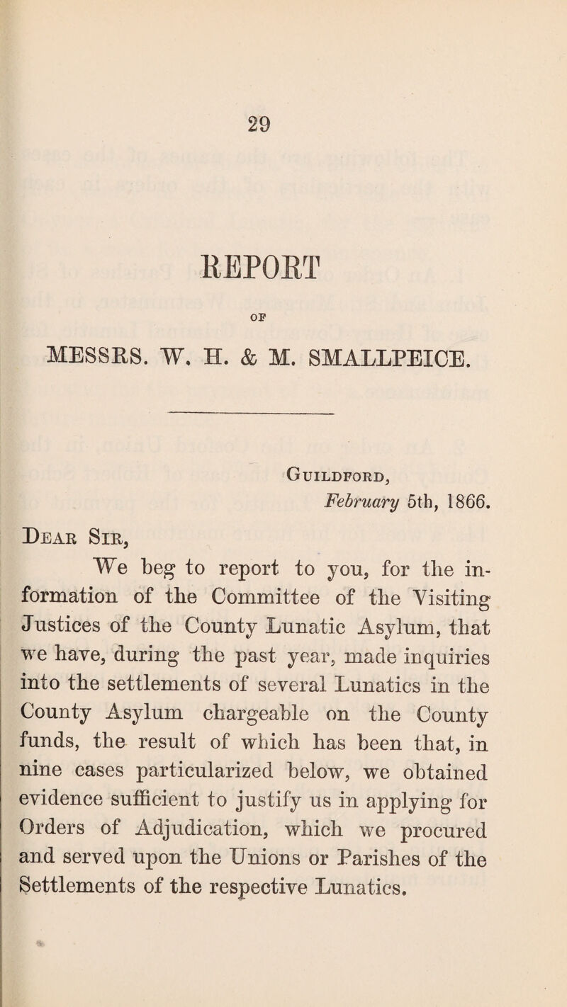 REPORT OP MESSRS. W. H. & M. SMALLPEIOE. Guildford, February 5th, 1866. Dear Sir, We beg to report to you, for the in¬ formation of the Committee of the Visiting Justices of the County Lunatic Asylum, that we have, during the past year, made inquiries into the settlements of several Lunatics in the County Asylum chargeable on the County funds, the result of which has been that, in nine cases particularized below, we obtained evidence sufficient to justify us in applying for Orders of Adjudication, which we procured and served upon the Unions or Parishes of the Settlements of the respective Lunatics.