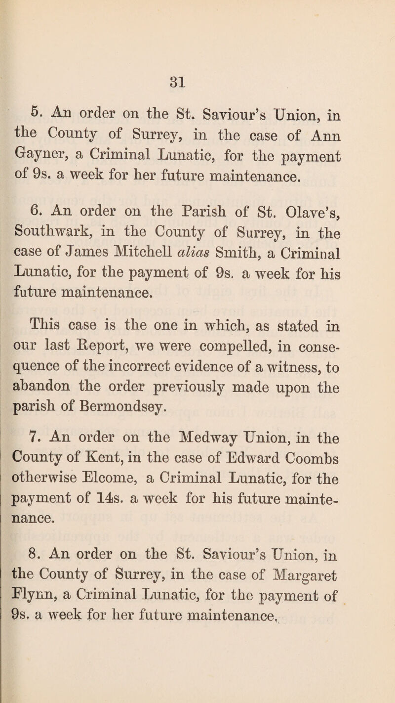 5. An order on the St. Saviour’s Union, in the County of Surrey, in the case of Ann Gayner, a Criminal Lunatic, for the payment of 9s. a week for her future maintenance. 6. An order on the Parish of St. Olave’s, Southwark, in the County of Surrey, in the case of James Mitchell alias Smith, a Criminal Lunatic, for the payment of 9s. a week for his future maintenance. This case is the one in which, as stated in our last Report, we were compelled, in conse¬ quence of the incorrect evidence of a witness, to abandon the order previously made upon the parish of Bermondsey. 7. An order on the Medway Union, in the County of Kent, in the case of Edward Coombs otherwise Elcome, a Criminal Lunatic, for the payment of 14s. a week for his future mainte¬ nance. 8. An order on the St. Saviour’s Union, in the County of Surrey, in the case of Margaret Elynn, a Criminal Lunatic, for the payment of 9s. a week for her future maintenance,