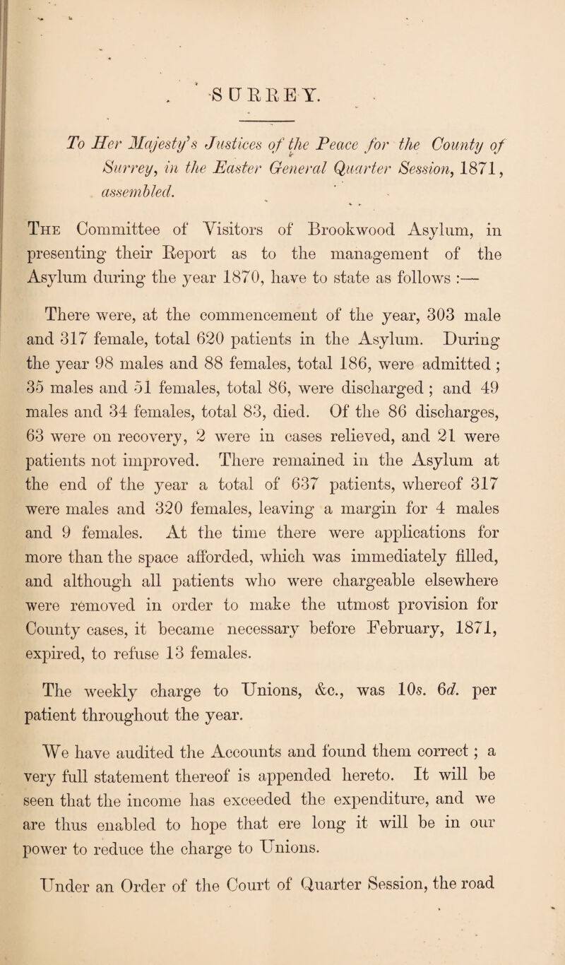 S [JEEE Y. To Her Majesty\s Justices of the Peace for the County of Surrey^ in the Easter General Quarter Session, 1871, assembled. The Committee of Visitors of Brookwood Asylum, in presenting tlieir Eeport as to the management of the Asylum during the year 1870, have to state as follows :— There were, at the commencement of the year, 303 male and 317 female, total 620 patients in the Asylum. During the year 98 males and 88 females, total 186, were admitted ; 35 males and 51 females, total 86, were discharged; and 49 males and 34 females, total 83, died. Of the 86 discharges, 63 were on recovery, 2 were in cases relieved, and 21 were patients not improved. There remained in the Asylum at the end of the year a total of 637 patients, whereof 317 were males and 320 females, leaving a margin for 4 males and 9 females. At the time there were applications for more than the space afforded, which was immediately filled, and although all patients who were chargeable elsewhere were removed in order to make the utmost provision for County cases, it became necessary before February, 1871, expired, to refuse 13 females. The weekly charge to Unions, &c., was 10s. ^d. per patient throughout the year. We have audited the Accounts and found them correct; a very full statement thereof is appended hereto. It will be seen that the income has exceeded the expenditure, and we are thus enabled to hope that ere long it will be in our power to reduce the charge to Unions. Under an Order of the Court of Quarter Session, the road