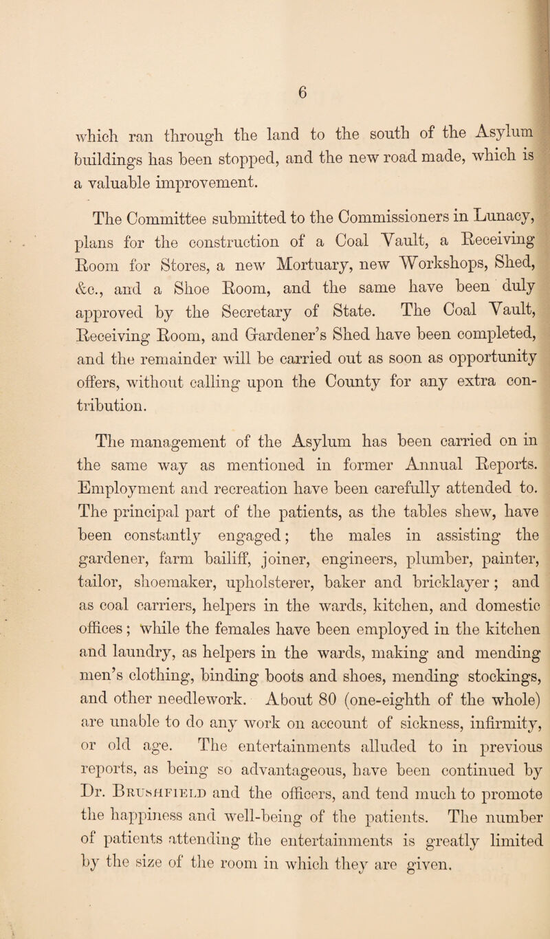 which ran through the land to the south of the Asylum buildings has been stopped, and the new road made, which is a valuable improvement. The Committee submitted to the Commissioners in Lunacy, plans for the construction of a Coal Vault, a Receiving Room for Stores, a new Mortuary, new Workshops, Shed, &c., and a Shoe Room, and the same have been duly approved by the Secretary of State. The Coal Vault, Receiving Room, and Grardener’s Shed have been completed, and the remainder will be carried out as soon as opportunity offers, without calling upon the County for any extra con¬ tribution. The management of the Asylum has been carried on in the same way as mentioned in former Annual Reports. Employment and recreation have been carefully attended to. The principal part of the patients, as the tables shew, have been constantly engaged; the males in assisting the gardener, farm bailiff, joiner, engineers, plumber, painter, tailor, shoemaker, upholsterer, baker and bricklayer; and as coal carriers, helpers in the wards, kitchen, and domestic offices; while the females have been employed in the kitchen and laundry, as helpers in the wards, making and mending men’s clothing, binding boots and shoes, mending stockings, and other needlework. About 80 (one-eighth of the whole) are unable to do any work on account of sickness, infirmity, or old age. The entertainments alluded to in previous reports, as being so advantageous, have been continued by Dr. Brushfield and the officers, and tend much to promote the happiness and well-being of the patients. The number of patients attending the entertainments is greatly limited by the size of the room in which they are given.