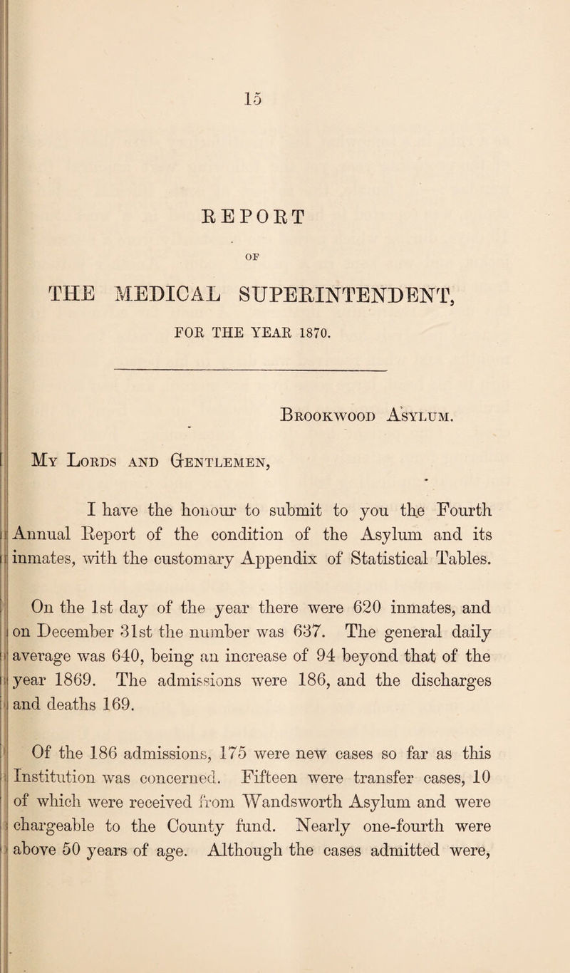 EEPOET OF THE MEDICAL SUPEEINTENDENT, FOE THE YEAE 1870. |;i Brookwood Asylum. I I I: My Lords and Gtentlemen, i I j I have the honour to submit to you the Fourth hi Annual Eeport of the condition of the Asylum and its 111 inmates, with the customary Appendix of Statistical Tables. 11 On the 1st day of the year there were 620 inmates, and ! on December 31st the number was 637. The general daily 1> average was 640, being an increase of 94 beyond that of the I; year 1869. The admissions were 186, and the discharges !' and deaths 169. Of the 186 admissions, 175 were new cases so far as this i Institution was concerned. Fifteen were transfer cases, 10 of which were received from Wandsworth Asylum and were chargeable to the County fund. Nearly one-fourth were : above 50 years of age. Although the cases admitted were.
