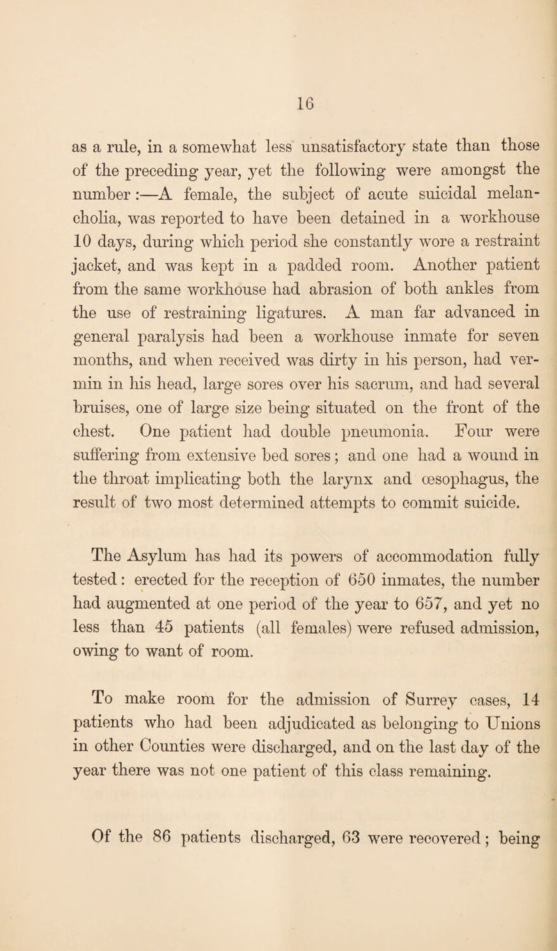 as a rule, in a somewhat less unsatisfactory state than those of the preceding year, yet the following were amongst the number :—A female, the subject of acute suicidal melan¬ cholia, was reported to have been detained in a workhouse 10 days, during which period she constantly wore a restraint jacket, and was kept in a padded room. Another patient from the same workhouse had abrasion of both ankles from the use of restraining ligatures. A man far advanced in general paralysis had been a workhouse inmate for seven months, and when received was dirty in his person, had ver¬ min in his head, large sores over his sacrum, and had several bruises, one of large size being situated on the front of the chest. One patient had double pneumonia. Four were suffering from extensive bed sores; and one had a wound in the throat implicating both the larynx and oesophagus, the result of two most determined attempts to commit suicide. The Asylum has had its powers of accommodation fully tested: erected for the reception of 650 inmates, the number had augmented at one period of the year to 657, and yet no less than 45 patients (all females) were refused admission, owing to want of room. To make room for the admission of Surrey oases, 14 patients who had been adjudicated as belonging to Unions in other Counties were discharged, and on the last day of the year there was not one patient of this class remaining. Of the 86 patients discharged, 63 were recovered; being