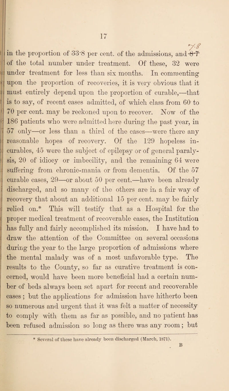 5)1 ■'( ] 11 j \ ); ; I i M 1. I > 1 j [ I y-f in the proportion of 33*8 per cent, of the admissions, and-8^ of the total number under treatment. Of these, 32 were under treatment for less than six months. In commenting upon the proportion of recoveries, it is very obvious that it must entirely depend upon the proportion of curable,—that is to say, of recent cases admitted, of which class from 60 to 70 per cent, may he reckoned upon to recover. Now of the 186 patients who were admitted here during the past year, in 57 only—or less than a third of the cases—were there any reasonable hopes of recovery. Of the 129 hopeless in¬ curables, 45 were the subject of epilepsy or of general paraly¬ sis, 20 of idiocy or imbecility, and the remaining 64 were suffering from chronic-mania or from dementia. Of the 57 curable cases, 29—or about 50 per cent.—have been already discharged, and so many of the others are iir a fair way of recovery that about an additional 15 per cent, may be fairly relied on.* This will testify that as a Hospital for the proper medical treatment of recoverable cases, the Institution has fully and fairly accomplished its mission. I have had to draw the attention of the Committee on several occasions during the year to the large proportion of admissions where the mental malady was of a most unfavorable type. The results to the County, so far as curative treatment is con¬ cerned, would have been more beneficial had a certain num¬ ber of beds always been set apart for recent and recoverable cases ; but the applications for admission have hitherto been so numerous and urgent that it was felt a matter of necessity to comply with them as far as possible, and no patient has been refused admission so long as there was any room; but * Several of these have already been discharged (March, 1871). B