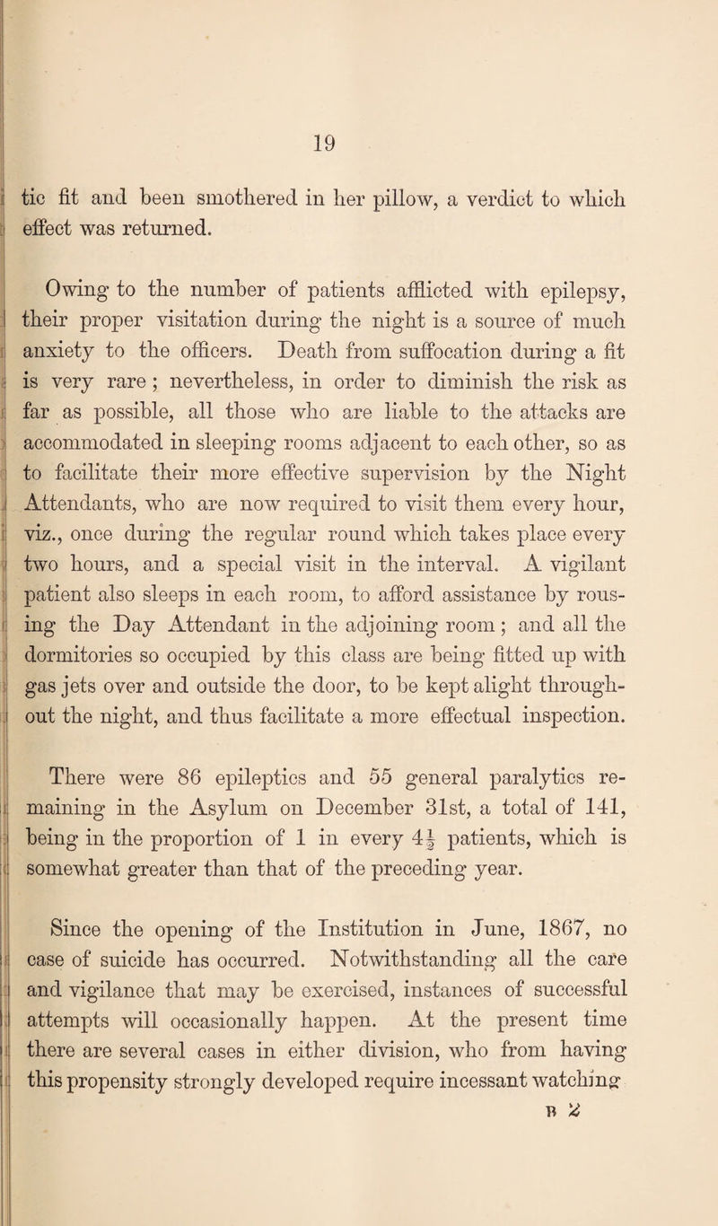 I j j tic fit and been smothered in her pillow, a verdict to which 1 effect was returned. I Owing to the number of patients afflicted with epilepsy, ] their proper visitation during the night is a source of much i anxiety to the officers. Death from suffocation during a fit i is very rare; nevertheless, in order to diminish the risk as J far as possible, all those who are liable to the attacks are J accommodated in sleeping rooms adjacent to each other, so as ! to facilitate their more effective supervision by the Night J Attendants, who are now required to visit them every hour, i viz., once during the regular round which takes place every i two hours, and a special visit in the interval. A vigilant ? patient also sleeps in each room, to afford assistance by rous- i ing the Day Attendant in the adjoining room; and all the i dormitories so occupied by this class are being fitted up with } gas jets over and outside the door, to be kept alight through- i out the night, and thus facilitate a more effectual inspection. There were 86 epileptics and 55 general paralytics re- ij maining in the Asylum on December 31st, a total of 141, 13 being in the proportion of 1 in every patients, which is ;( somewhat greater than that of the preceding year. I Since the opening of the Institution in June, 1867, no j case of suicide has occurred. Notwithstanding all the care 3 and vigilance that may be exercised, instances of successful ! attempts will occasionally happen. At the present time 1 there are several oases in either division, who from having i this propensity strongly developed require incessant watching: