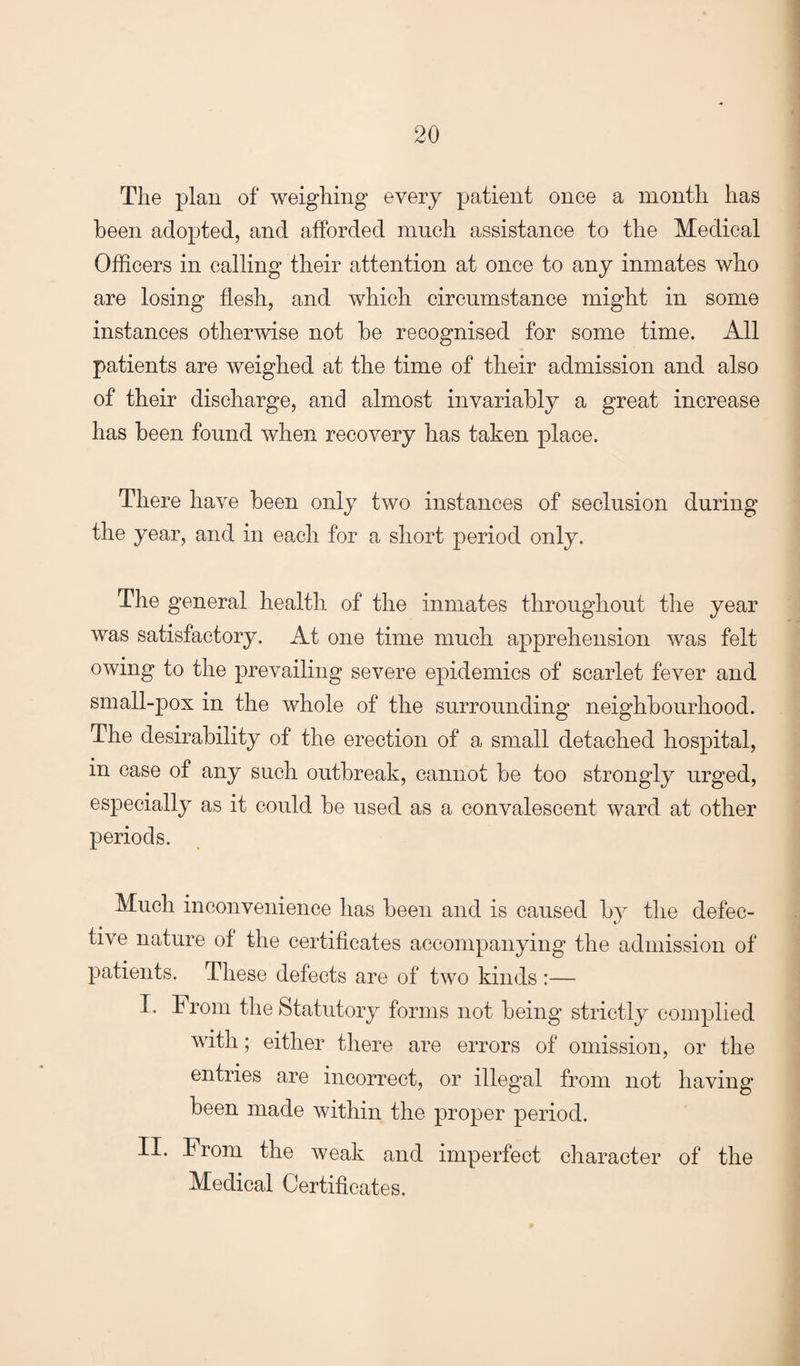 The plan of weighing every patient once a month has been adopted, and afforded much assistance to the Medical Officers in calling their attention at once to any inmates who are losing flesh, and which circumstance might in some instances otherwise not be recognised for some time. All patients are weighed at the time of their admission and also of their discharge, and almost invariably a great increase has been found when recovery has taken place. There have been only two instances of seclusion during the year, and in each for a short period only. The general health of the inmates throughout the year was satisfactory. At one time much apprehension was felt owing to the prevailing severe epidemics of scarlet fever and small-pox in the whole of the surrounding neighbourhood. The desirability of the erection of a small detached hospital, in case of any such outbreak, cannot be too strongly urged, especially as it could be used as a convalescent ward at other periods. Much inconvenience has been and is caused by the defec¬ tive nature of the certificates accompanying the admission of patients. These defects are of two kinds :— I. From the Statutory forms not being strictly complied with; either there are errors of omission, or the entries are incorrect, or illegal from not having been made within the proper period. II. From the weak and imperfect character of the Medical Certificates.