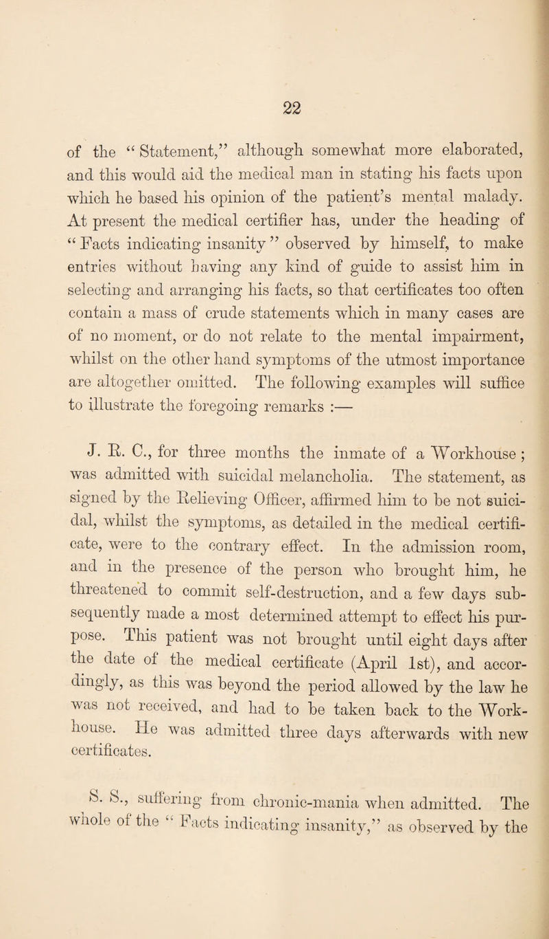 of the ‘‘ Statement,’’ although somewhat more elaborated, and this would aid the medical man in stating his facts upon which he based his opinion of the patient’s mental malady. At present the medical certifier has, under the heading of “ Facts indicating insanity ” observed by himself, to make entries without having any kind of guide to assist him in selecting and arranging his facts, so that certificates too often contain a mass of crude statements which in many cases are of no moment, or do not relate to the mental impairment, whilst on the other hand symptoms of the utmost importance are altogether omitted. The following examples will suffice to illustrate the foregoing remarks :— J. It. C., for three months the inmate of a Workhouse ; was admitted with suicidal melancholia. The statement, as signed by the Relieving Officer, affirmed him to be not suici¬ dal, whilst the symptoms, as detailed in the medical certifi¬ cate, were to the contrary effect. In the admission room, and in the presence of the person who brought him, he threcttened to commit self-destruction, and a few days sub¬ sequently made a most determined attempt to effect his pur¬ pose. This patient was not brought until eight days after the date of the medical certificate (April 1st), and accor- dingly, as this was beyond the period allowed by the law he was not received, and had to be taken back to the Work- iiouse. He was admitted three days afterwards with new certificates. S., suffering from chronic-mania when admitted. The wliole of the ‘‘ Facts indicating insanity,” as observed by the