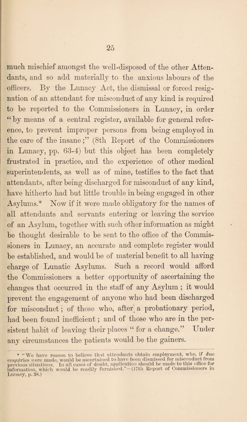 much mischief amongst the well-disposed of the other Atten¬ dants, and so add materially to the anxious labours of the officers. By the Lunacy Act, the dismissal or forced resig¬ nation of an attendant for misconduct of any kind is required to he reported to the Commissioners in Lunacy, in order ‘‘ by means of a central register, available for general refer¬ ence, to prevent improper persons from being employed in the care of the insane(8th Report of the Commissioners in Lunacy, pp. 63-4) hut this object has been completely frustrated in practice, and the experience of other medical superintendents, as well as of mine, testifies to the fact that attendants, after being discharged for misconduct of any kind, have hitherto had hut little trouble in being engaged in other Asylums.* Now if it were made obligatory for the names of all attendants and servants entering or leaving the service of an Asylum, together with such other information as might be thought desirable to be sent to the office of the Commis¬ sioners in Lunacy, an accurate and complete register would be established, and would be of material benefit to all having charge of Lunatic Asylums. Such a record would afford the Commissioners a better opportunity of ascertaining the changes that occurred in the staff of any Asylum ; it would prevent the engagement of anyone who had been discharged for misconduct; of those who, after_ a probationary period, had been found inefficient; and of those who are in the per¬ sistent habit of leaving their places “ for a change.” Under any circumstances the patients would be the gainers. * “We have reason to believe that attendants obtain employment, who, if due entpiiries were made, would be ascertained to have been dismissed for misconduct from previous situations. In all cases of doubt, application should be made to tins office for information, which would be readily furnished.” (17th Report of Commissioners in Lunacy, p. 38.)