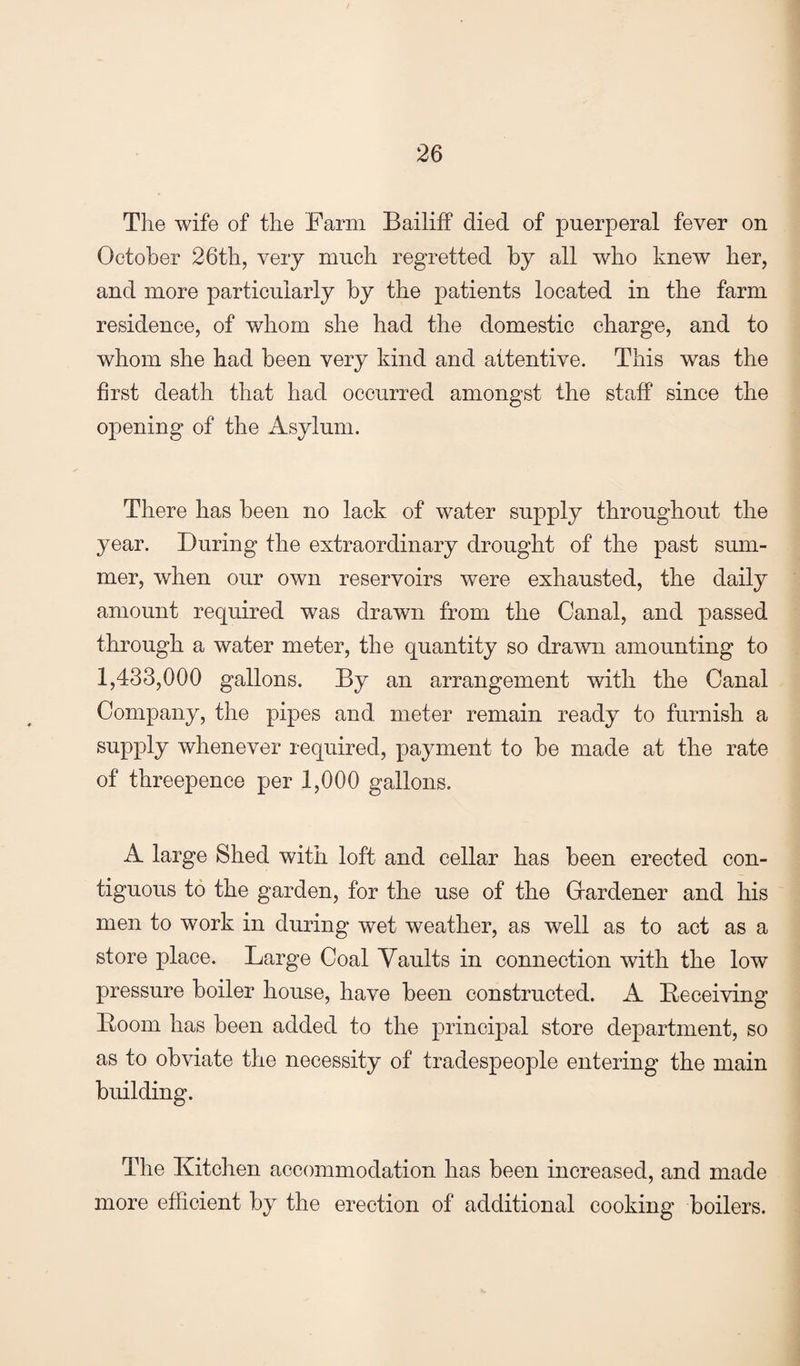 The wife of the Farm Bailiff died of puerperal fever on October 26th, very much regretted by all who knew her, and more particularly by the patients located in the farm residence, of whom she had the domestic charge, and to whom she had been very kind and attentive. This was the first death that had occurred amongst the staff since the opening of the Asylum. There has been no lack of water supply throughout the year. During the extraordinary drought of the past sum¬ mer, when our own reservoirs were exhausted, the daily amount required was drawn from the Canal, and passed through a water meter, the quantity so drawn amounting to 1,433,000 gallons. By an arrangement with the Canal Company, the pipes and meter remain ready to furnish a supply whenever required, payment to be made at the rate of threepence per 1,000 gallons. A large Shed with loft and cellar has been erected con¬ tiguous to the garden, for the use of the Gardener and his men to work in during wet weather, as well as to act as a store place. Large Coal Vaults in connection with the low pressure boiler house, have been constructed. A Deceiving Doom has been added to the principal store department, so as to obviate the necessity of tradespeople entering the main building. The Kitchen accommodation has been increased, and made more efficient by the erection of additional cooking boilers.