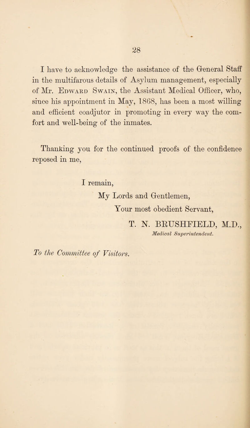 I have to acknowledge the assistance of the Greneral Staff in the multifarons details of Asylum management, especially of Mr. Edv^ard Swain, the Assistant Medical Officer, who, since his appointment in May, 1868, has been a most willing and efficient coadjutor in promoting in every way the com¬ fort and well-being of the inmates. Thanking you for the continued proofs of the confidence reposed in me. I remain. My Lords and Grentlemen, Your most obedient Servant, T. N. BEUSHFIELD, M.D., Medical Superintendent. To the Committee of Visitors.