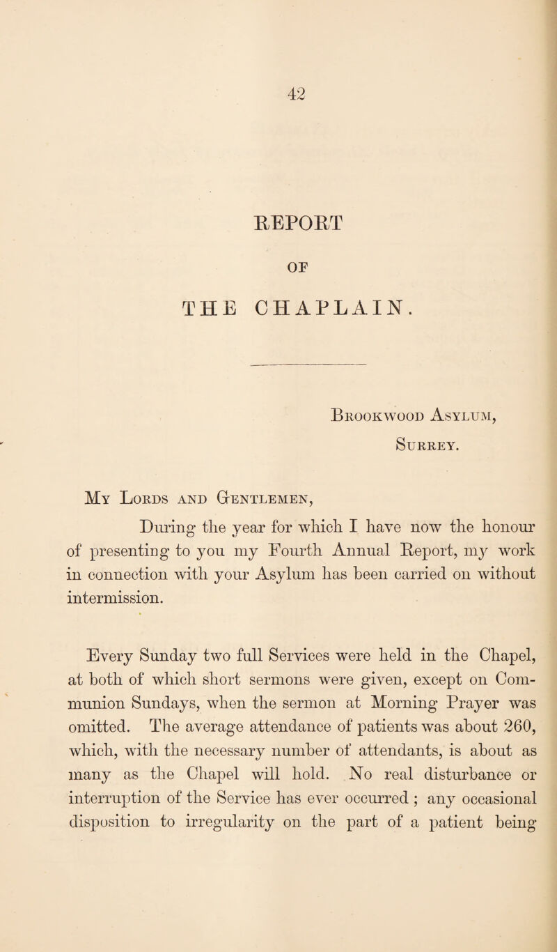REPORT or THE CHAPLAIN. Brookvvood Asylum, Surrey. My Lords and Gtentlemen, During the year for which I have now the honour of presenting to you my Fourth Annual Report, 1113^ work in connection with your Asylum has been carried on without intermission. Every Sunday two full Services were held in the Chapel, at both of which short sermons were given, except on Com¬ munion Sundays, when the sermon at Morning Prayer was omitted. The average attendance of patients was about 260, which, with the necessary number of attendants, is about as many as the Chapel will hold. No real disturbance or interruption of the Service has ever occurred ; any occasional disposition to irregularity on the part of a patient being