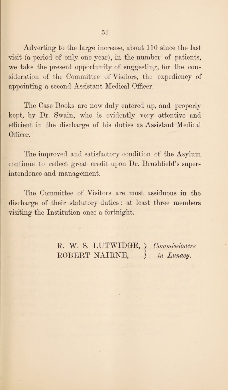 Adverting to the large increase, about 110 since the last visit (a period of only one year), in the number of patients, we take the present opportunity of suggesting, for the con¬ sideration of the Committee of Visitors, the expediency of appointing a second Assistant Medical Officer. The Case Books are now duly entered up, and properly kept, by Dr. Swain, who is evidently very attentive and efficient in the discharge of his duties as Assistant Medical Officer. The improved and satisfactory condition of the Asylum continue to reflect great credit upon Dr. Brushfield’s super¬ intendence and management. The Committee of Visitors are most assiduous in the discharge of their statutory duties : at least three members visiting the Institution once a fortnight. B. W. S. LUTWIDGfE, ') Conmiissioners BOBEBT NAIBNE, ) in Lunacy.