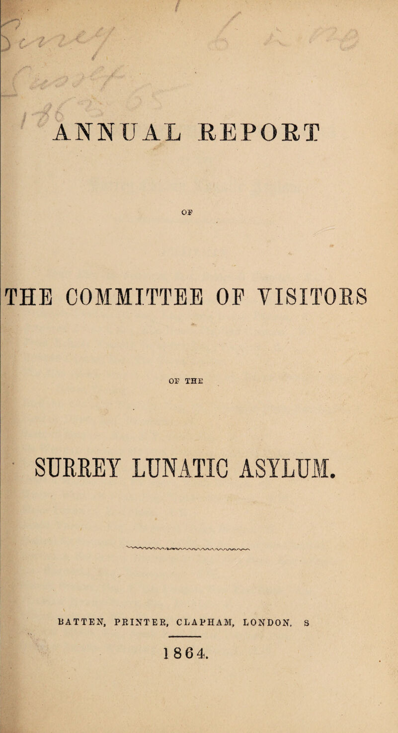 ANNUAL REPORT THE COMMITTEE OF VISITORS or THE SURREY LUNATIC ASYLUM. BATTEN, PRINTER, Cl,A 1*HAM, LONDON, S 18 64.