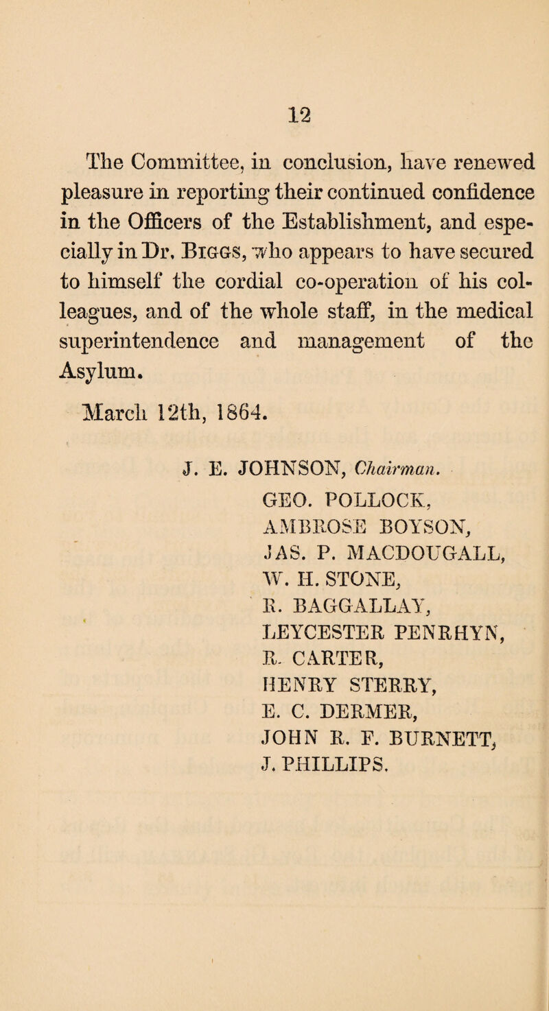 The Committee, in conclusion, have renewed pleasure in reporting their continued confidence in the Officers of the Establishment, and espe¬ cially in Dr, Biggs, who appears to have secured to himself the cordial co-operation of his col¬ leagues, and of the whole staff, in the medical superintendence and management of the Asylum. March 12th, 1864. J. E. JOHNSON, Chairman. GEO. POLLOCK, AMBROSE BOYSON, JAS. P. MACDOUGALL, W. IT. STONE, R. BAGGALLAY, LEYCESTER PENRHYN, R. CARTER, HENRY STERRY, E. C. DERMER, JOHN R. F. BURNETT, J. PHILLIPS.