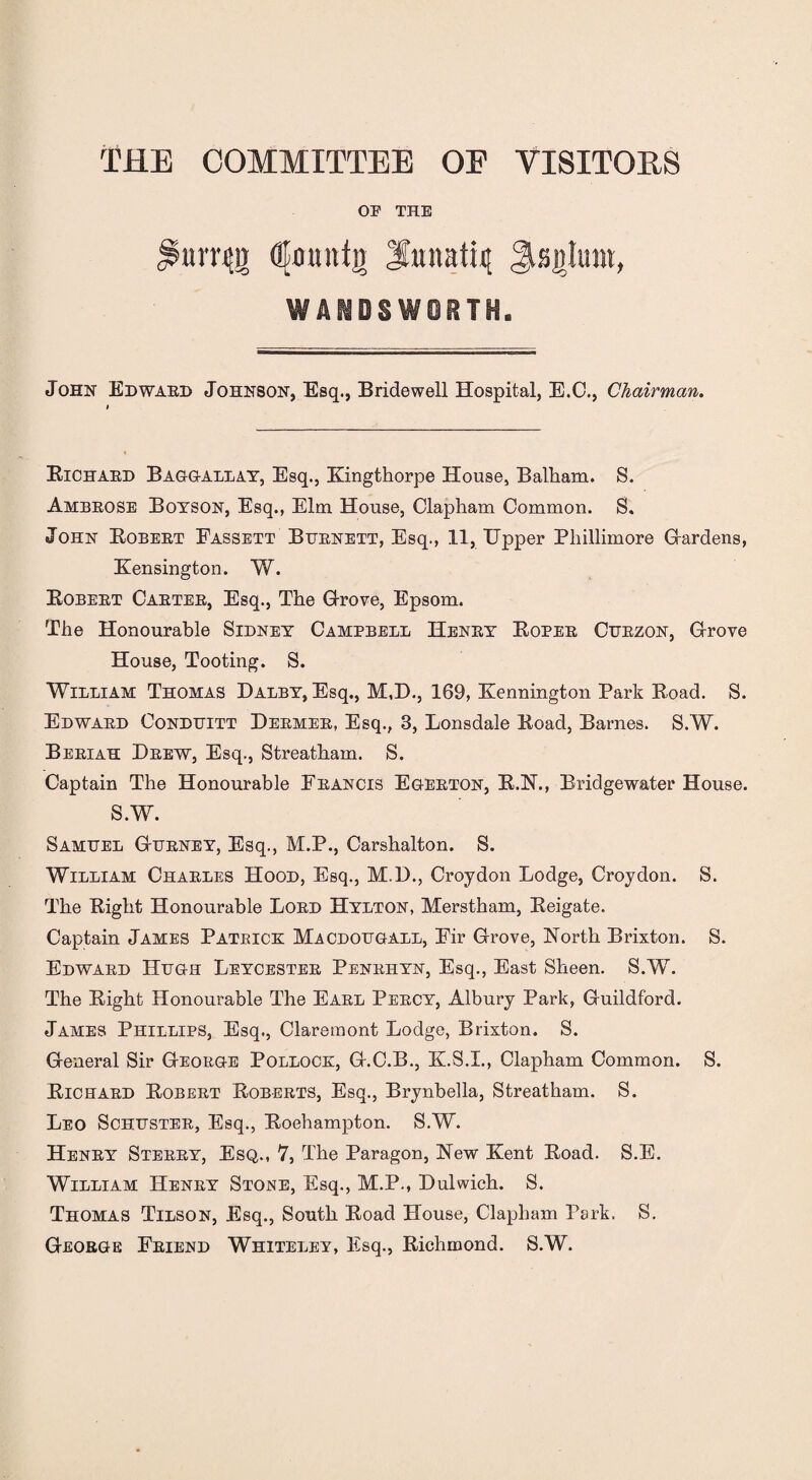 THE COMMITTEE OE VISITORS OE THE nm{}) dkmnti) Sttnatiit Jtsjtlum, John Edward Johnson, Esq., Bridewell Hospital, E.C., Chairman. Bichard Baggallay, Esq., Kingthorpe House, Balham. S. Ambrose Boyson, Esq., Elm House, Clapham Common. 8. John Eobert Fassett Burnett, Esq., 11, Upper Pliillimore Gardens, Kensington. W. Eobert Carter, Esq., The Grove, Epsom. The Honourable Sidney Campbell Henry Eoper Curzon, Grove House, Tooting. S. William Thomas Dalby, Esq., M.D., 169, Kennington Park Eoad. S. Edward Conduitt Dermer, Esq., 3, Lonsdale Eoad, Barnes. S.W. Beriah Drew, Esq., Streatham. S. Captain The Honourable Francis Egerton, B.N., Bridgewater House. S.W. Samuel Gurney, Esq., M.P., Carshalton. S. William Charles Hood, Esq., M.D., Croydon Lodge, Croydon. S. The Eight Honourable Lord Hylton, Merstham, Eeigate. Captain James Patrice Macdougall, Fir Grove, North Brixton. S. Edward Hugh Leycester Penrhyn, Esq., East Sheen. S.W. The Eight Honourable The Earl Percy, Albury Park, Guildford. James Phillips, Esq., Claremont Lodge, Brixton. S. General Sir George Polloce, G.C.B., K.S.I., Clapham Common. S. Eichard Eobert Eoberts, Esq., Brynbella, Streatham. S. Leo Schuster, Esq., Boehampton. S.W. Henry Sterry, Esq., 7, The Paragon, New Kent Eoad. S.E. William Henry Stone, Esq., M.P., Dulwich. S. Thomas Tilson, Esq., South Eoad House, Clapham Park. S. George Friend Whiteley, Esq., Bichmond. S.W.