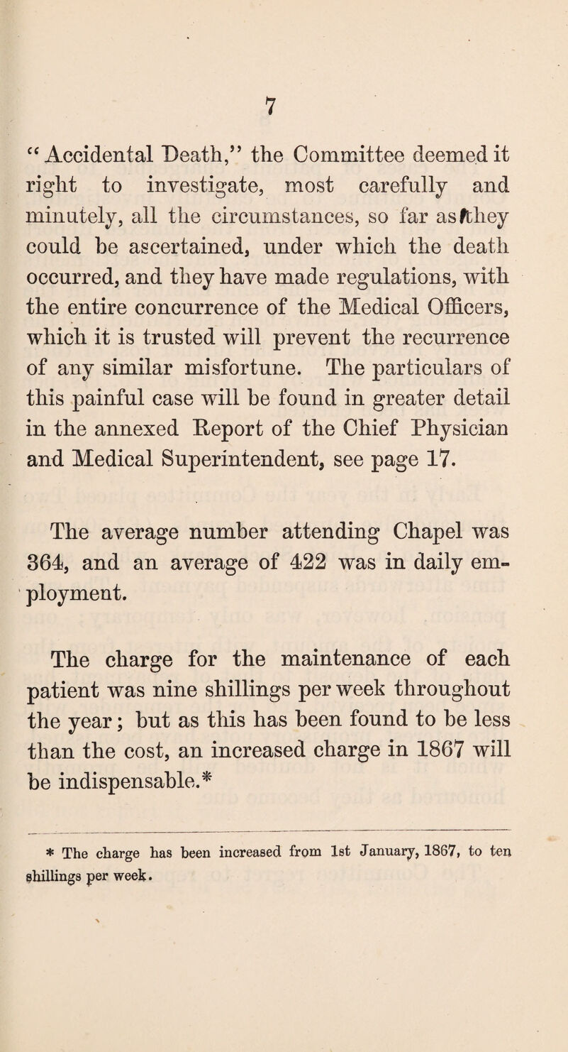 ce Accidental Death,” the Committee deemed it right to investigate, most carefully and minutely, all the circumstances, so far asfthey could be ascertained, under which the death occurred, and they have made regulations, with the entire concurrence of the Medical Officers, which it is trusted will prevent the recurrence of any similar misfortune. The particulars of this painful case will be found in greater detail in the annexed Deport of the Chief Physician and Medical Superintendent, see page 17. The average number attending Chapel was 364, and an average of 422 was in daily em¬ ployment. The charge for the maintenance of each patient was nine shillings per week throughout the year; but as this has been found to be less than the cost, an increased charge in 1867 will be indispensable.* * The charge has been increased from 1st January, 1867, to ten shillings per week.