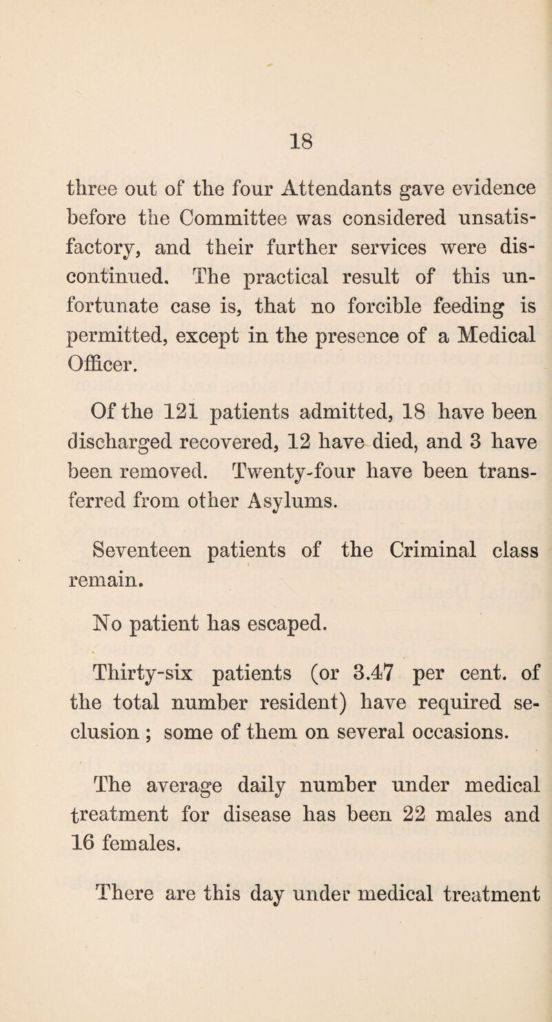 three out of the four Attendants gave evidence before the Committee was considered unsatis¬ factory, and their further services were dis¬ continued. The practical result of this un¬ fortunate case is, that no forcible feeding is permitted, except in the presence of a Medical Officer. Of the 121 patients admitted, 18 have been discharged recovered, 12 have died, and 3 have been removed. Twenty-four have been trans¬ ferred from other Asylums. Seventeen patients of the Criminal class remain. No patient has escaped. Thirty-six patients (or 3.47 per cent, of the total number resident) have required se¬ clusion ; some of them on several occasions. The average daily number under medical treatment for disease has been 22 males and 16 females. There are this day under medical treatment