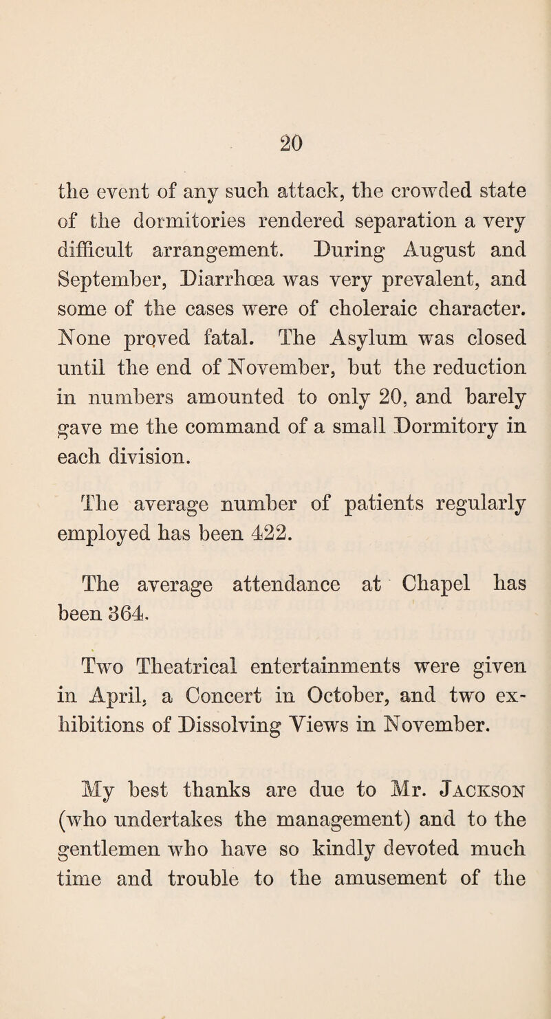 the event of any such, attack, the crowded state of the dormitories rendered separation a very difficult arrangement. During August and September, Diarrhoea was very prevalent, and some of the cases were of choleraic character. None prqved fatal. The Asylum was closed until the end of November, but the reduction in numbers amounted to only 20, and barely gave me the command of a small Dormitory in each division. The average number of patients regularly employed has been 422. The average attendance at Chapel has been 864, Two Theatrical entertainments were given in April, a Concert in October, and two ex- hibitions of Dissolving Views in November. My best thanks are due to Mr. Jackson (who undertakes the management) and to the gentlemen who have so kindly devoted much time and trouble to the amusement of the