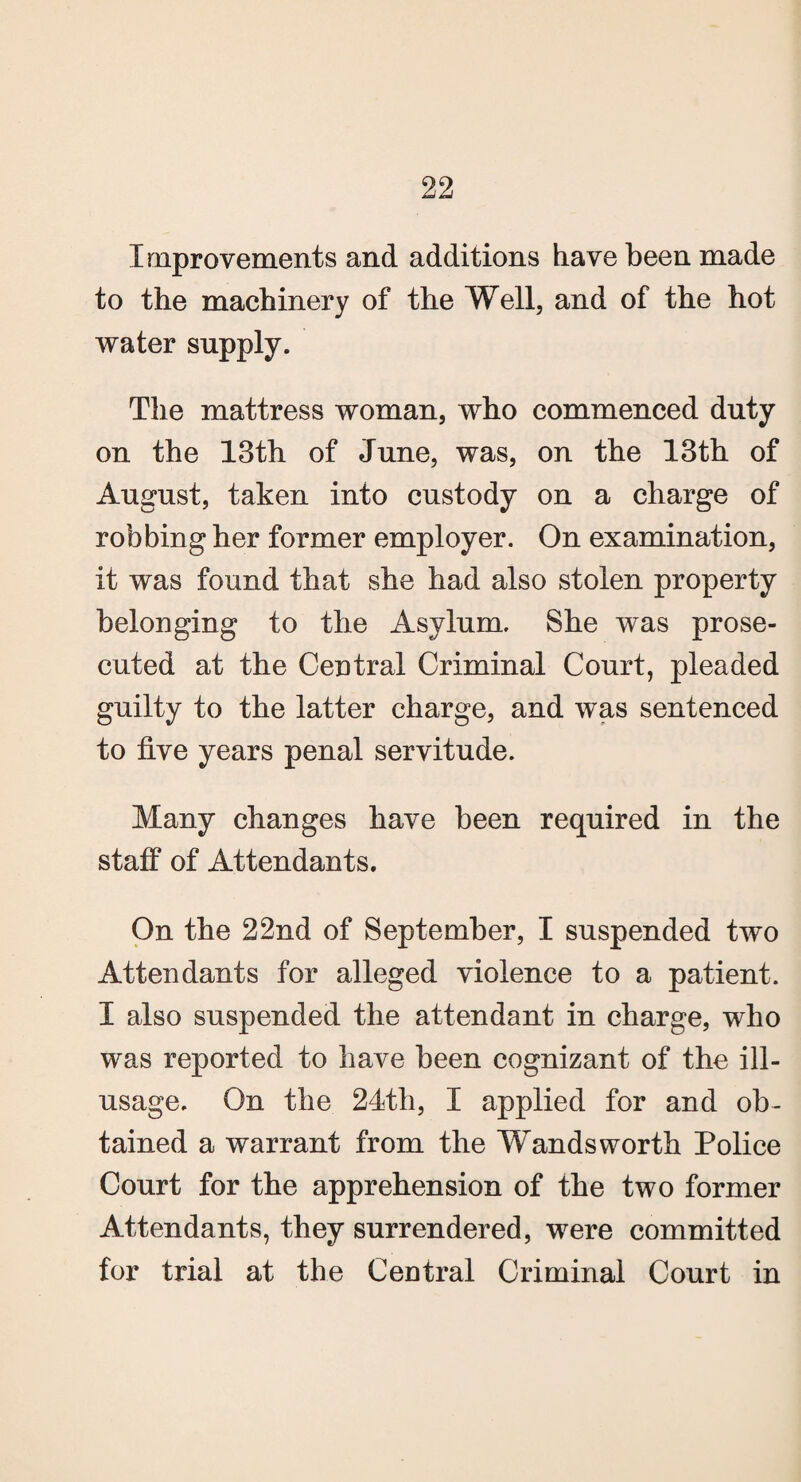 Improvements and additions have been made to the machinery of the Well, and of the hot water supply. The mattress woman, who commenced duty on the 13th of June, was, on the 13th of August, taken into custody on a charge of robbing her former employer. On examination, it was found that she had also stolen property belonging to the Asylum. She was prose¬ cuted at the Central Criminal Court, pleaded guilty to the latter charge, and was sentenced to five years penal servitude. Many changes have been required in the staff of Attendants. On the 22nd of September, I suspended two Attendants for alleged violence to a patient. I also suspended the attendant in charge, who was reported to have been cognizant of the ill- usage. On the 24th, I applied for and ob¬ tained a warrant from the Wandsworth Police Court for the apprehension of the two former Attendants, they surrendered, were committed for trial at the Central Criminal Court in