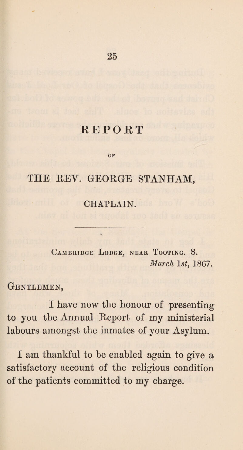 REPORT OP THE REV. GEORGE STAN HAM, CHAPLAIN. Cambridge Lodge, near Tooting. S. March 1st, 1867. Gentlemen, I have now the honour of presenting to you the Annual Report of my ministerial labours amongst the inmates of your Asylum. I am thankful to be enabled again to give a satisfactory account of the religious condition of the patients committed to my charge.