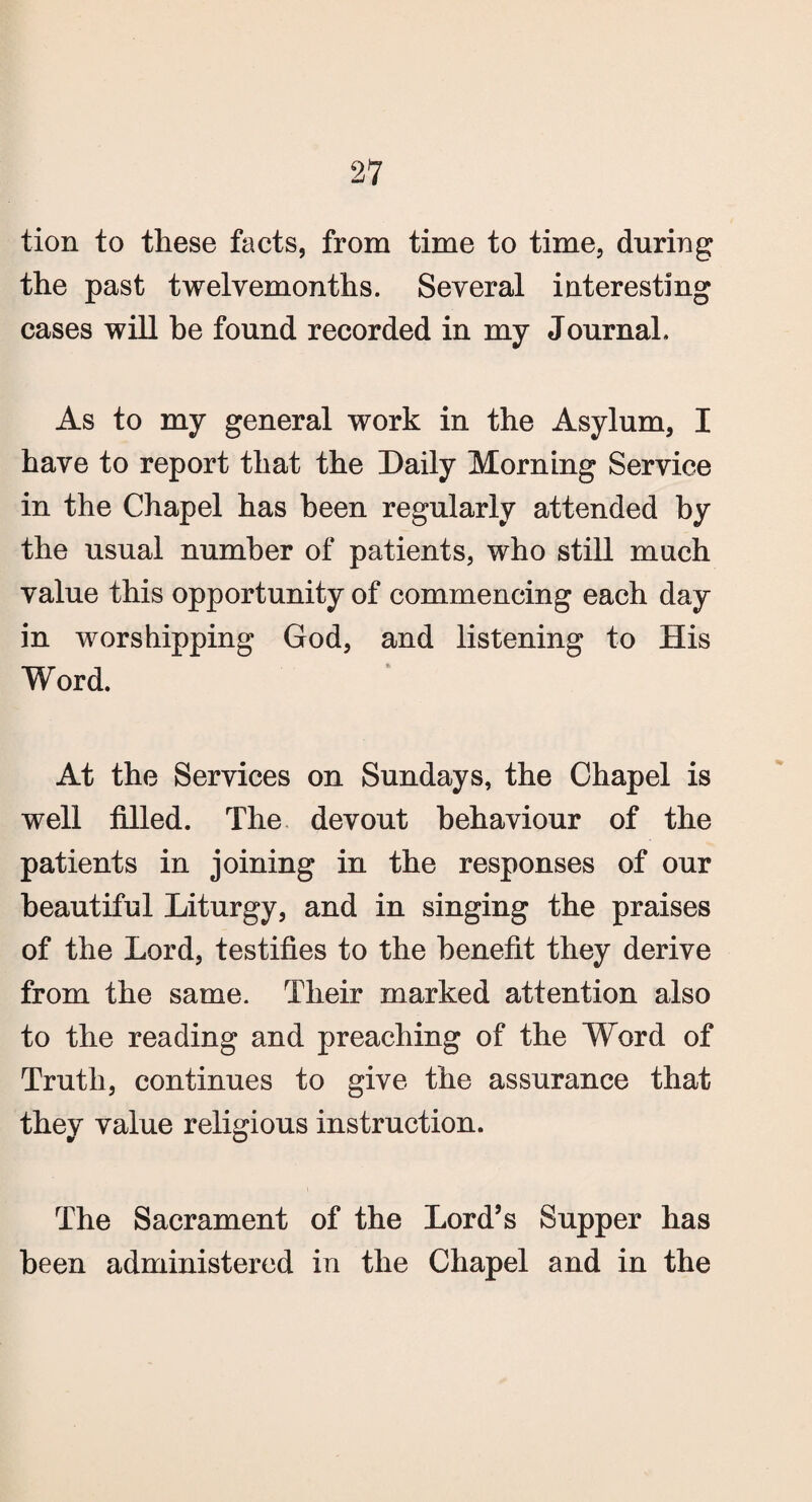 tion to these facts, from time to time, during the past twelvemonths. Several interesting cases will be found recorded in my Journal. As to my general work in the Asylum, I have to report that the Daily Morning Service in the Chapel has been regularly attended by the usual number of patients, who still much value this opportunity of commencing each day in worshipping God, and listening to His Word. At the Services on Sundays, the Chapel is well filled. The devout behaviour of the patients in joining in the responses of our beautiful Liturgy, and in singing the praises of the Lord, testifies to the benefit they derive from the same. Their marked attention also to the reading and preaching of the Word of Truth, continues to give the assurance that they value religious instruction. The Sacrament of the Lord’s Supper has been administered in the Chapel and in the