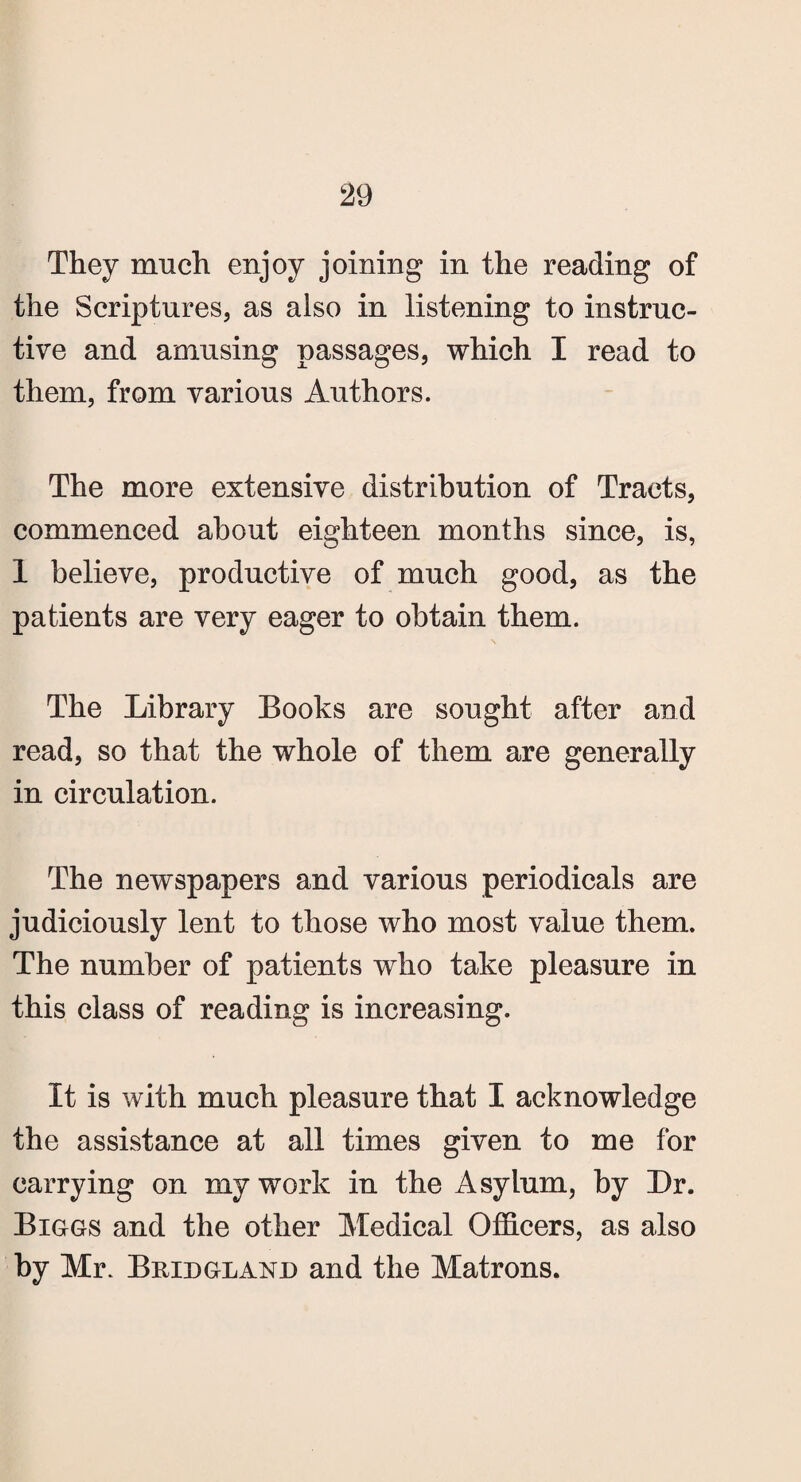 They much enjoy joining in the reading of the Scriptures, as also in listening to instruc¬ tive and amusing passages, which I read to them, from various Authors. The more extensive distribution of Tracts, commenced about eighteen months since, is, 1 believe, productive of much good, as the patients are very eager to obtain them. s The Library Books are sought after and read, so that the whole of them are generally in circulation. The newspapers and various periodicals are judiciously lent to those who most value them. The number of patients who take pleasure in this class of reading is increasing. It is with much pleasure that I acknowledge the assistance at all times given to me for carrying on my work in the Asylum, by Dr. Biggs and the other Medical Officers, as also by Mr. Bridgland and the Matrons.