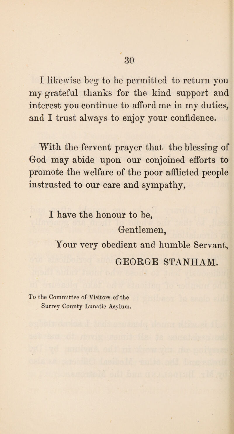 I likewise beg to be permitted to return you my grateful thanks for the kind support and interest you continue to afford me in my duties, and I trust always to enjoy your confidence. With the fervent prayer that the blessing of God may abide upon our conjoined efforts to promote the welfare of the poor afflicted people instrusted to our care and sympathy, I have the honour to be, Gentlemen, Your very obedient and humble Servant, GEORGE STANHAM. To the Committee of Visitors of the Surrey County Lunatic Asylum.