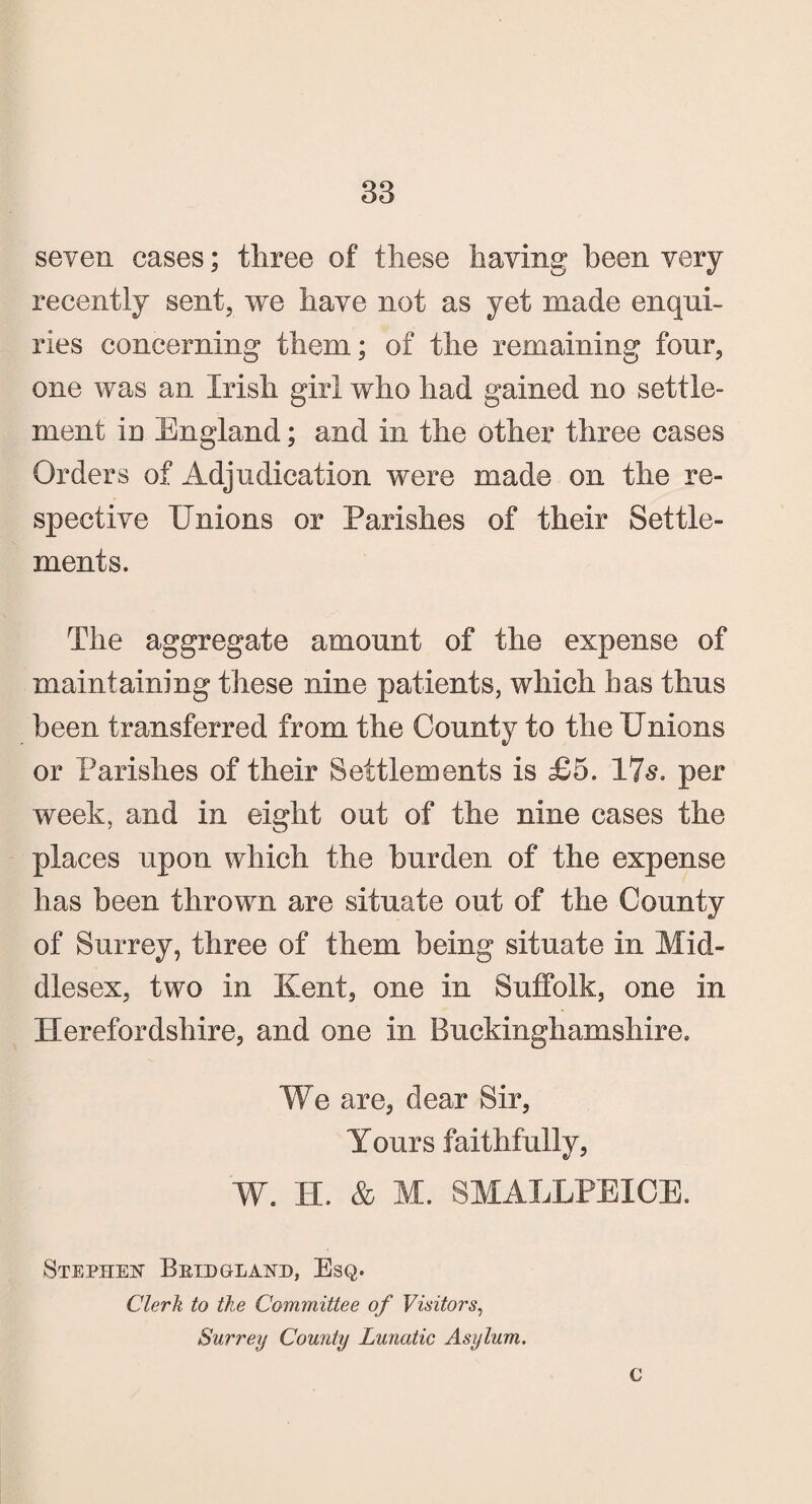 seven cases; three of these having been very recently sent, we have not as yet made enqui¬ ries concerning them; of the remaining four, one was an Irish girl who had gained no settle¬ ment in England; and in the other three cases Orders of Adjudication were made on the re¬ spective Unions or Parishes of their Settle¬ ments. The aggregate amount of the expense of maintaining these nine patients, which has thus been transferred from the County to the Unions or Parishes of their Settlements is £5. 17s. per week, and in eight out of the nine cases the places upon which the burden of the expense has been thrown are situate out of the County of Surrey, three of them being situate in Mid¬ dlesex, two in Kent, one in Suffolk, one in Herefordshire, and one in Buckinghamshire. We are, dear Sir, Yours faithfully, W. H. & M. SMALLPEXCE. Stephen Bkidgland, Esq. Clerk to the Committee of Visitors, Surrey County Lunatic Asylum. C
